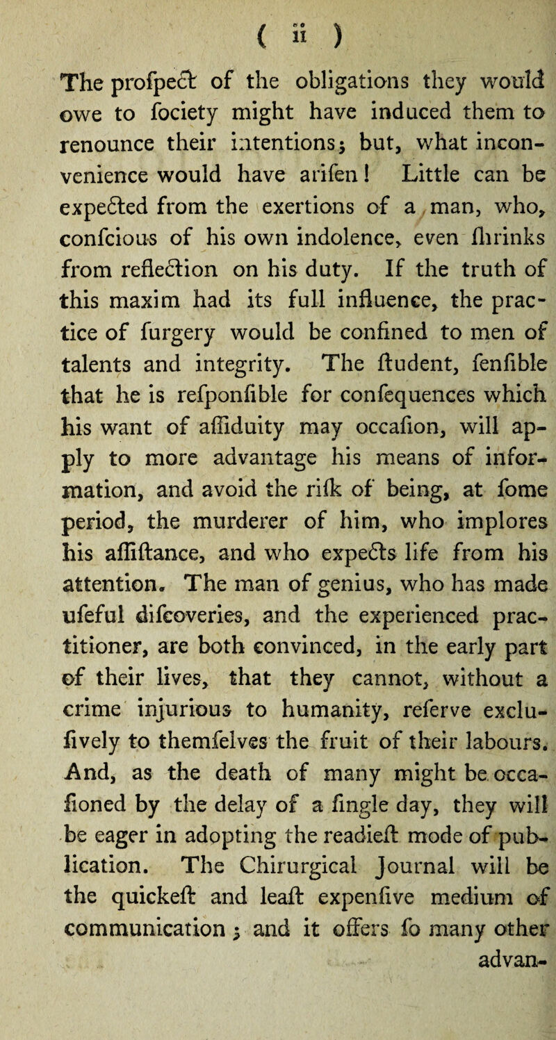 The profpect of the obligations they would owe to fociety might have induced them to renounce their intentions; but, what incon¬ venience would have arifen ! Little can be expedted from the exertions of a man, who, confciou-s of his own indolence, even (brinks from reflection on his duty. If the truth of this maxim had its full influence, the prac¬ tice of furgery would be confined to men of talents and integrity. The ftudent, fenfible that he is refponfible for confequences which his want of affiduity may occafion, will ap¬ ply to more advantage his means of infor¬ mation, and avoid the rifk of being, at fome period, the murderer of him, who implores his affiftance, and who expedts life from his attention. The man of genius, who has made ufeful difeoveries, and the experienced prac¬ titioner, are both convinced, in the early part of their lives, that they cannot, without a crime injurious to humanity, referve exclu- fively to themfelves the fruit of their labours. And, as the death of many might be occa- lioned by the delay of a Angle day, they will be eager in adopting the readied mode of pub¬ lication. The Chirurgical Journal will be the quicked and lead expenfive medium of communication ; and it offers fo many other advan-