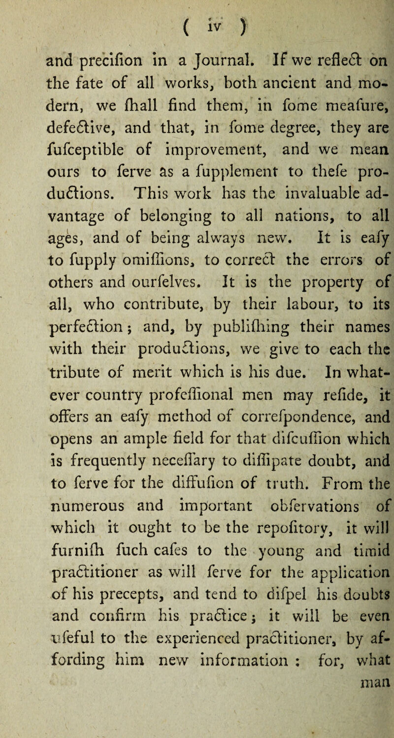 and precifion in a Journal. If we reflect on the fate of all works, both ancient and mo¬ dern, we fhall find them, in fome meafure, defective, and that, in fome degree, they are fufceptible of improvement, and we mean ours to ferve as a fupplement to thefe pro¬ ductions. This work has the invaluable ad¬ vantage of belonging to all nations, to all ages, and of being always new. It is eafy to fupply omifiions, to correct the errors of others and ourfelves. It is the property of all, who contribute, by their labour, to its perfection ; and, by publifhing their names with their productions, we give to each the tribute of merit which is his due. In what¬ ever country profeflional men may refide, it offers an eafy method of correfpondence, and opens an ample field for that difcufiion which is frequently neceflary to difiipate doubt, and to ferve for the diffufion of truth. From the numerous and important obfervations of which it ought to be the repofitory, it will furnifh fuch cafes to the young and timid praftitioner as will ferve for the application of his precepts, and tend to difpel his doubts and confirm his praCtice ; it will be even ufeful to the experienced practitioner, by af¬ fording him new information : for, what man