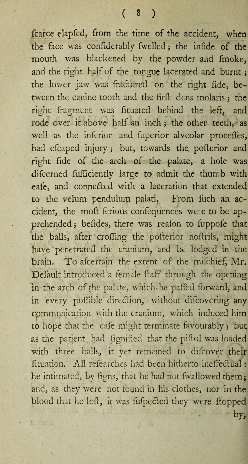 fcarce elapfed, from the time of the accident* when the face was confiderably fwelled ; the infide of the mouth was blackened by the powder and fmoke, and the right half of the tongue lacerated and burnt ; the lower jaw was fractured on the right fide* be¬ tween the canine tooth and the fird dens molaris ; the right fragment was fituated behind the left* and rode over it above half an inch ; the other teeth* as well as the inferior and fuperior alveolar procédés, had efcaped injury 5 but, towards the poflerior and right fide of the arch of the palate, a hole was difcerned diffidently large to admit the thumb with eafe, and conneded with a laceration that extended to the velum pendulum palati, From fuch an ac¬ cident, the mod ferious confequences were to be ap¬ prehended ; befides, there was reafon to fuppofe that the balls, after eroding the pofterior nodrils, might have penetrated the cranium, and be lodged in the brain. To afeertain the extent of the mifehief, Mr. Default introduced a female daff through the opening in the arch of the palate, which he paded forward, and in every podible diredion, without difeovering any communication with the cranium, which induced him to hope that the dafe might terminate favourably * but as the patient had fignified that the pidol was loaded with three balls, it yet remained to difeover their btuaticn. All refearches had been hitherto inefFedual : he intimated, by figns, that he had not fwallowed them; and, as they were not foynd in his clothes, nor in the blood that he led, it was iulpeded they were dopped w by,