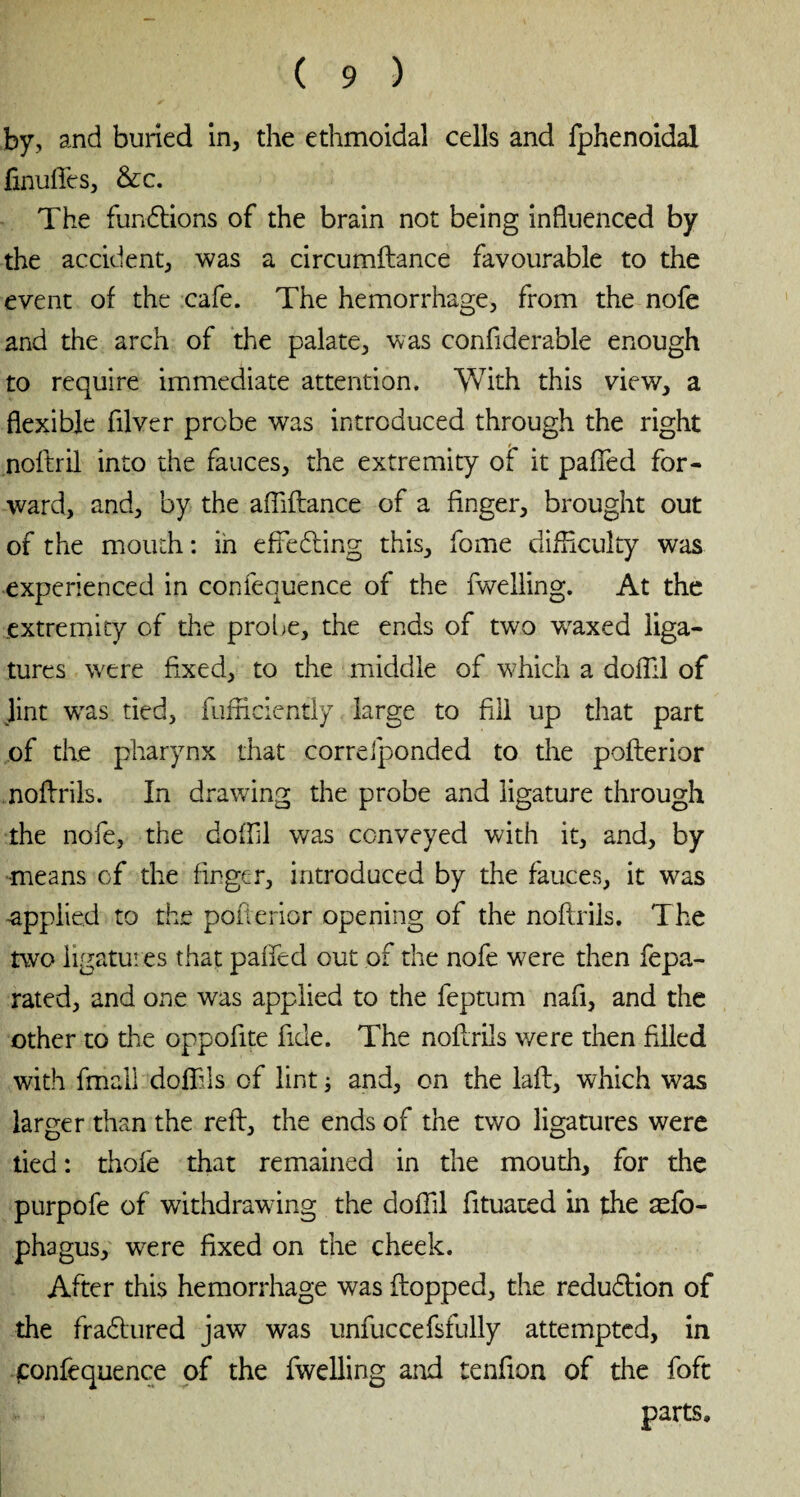 by, and buried in, the ethmoidal cells and fphenoidal finuffies, &c. The functions of the brain not being influenced by the accident, was a circumftance favourable to the event of the cafe. The hemorrhage, from the nofe and the arch of the palate, was confiderable enough to require immediate attention. With this view, a flexible filver probe was introduced through the right noftril into the fauces, the extremity of it paffed for¬ ward, and, by the afliflance of a finger, brought out of the mouth : in effecting this, fome difficulty was experienced in confequence of the fwelling. At the extremity of the probe, the ends of two waxed liga¬ tures were fixed, to the middle of which a dofîil of lint wTas tied, fufficiently large to fill up that part of the pharynx that correfponded to the pofterior noflrils. In drawing the probe and ligature through the nofe, the doffil was conveyed with it, and, by means of the finger, introduced by the fauces, it was ■applied to the pofterior opening of the noflrils. The two ligatures that paffed out of the nofe were then fepa- rated, and one was applied to the feptum nafi, and the other to the oppofite fide. The noflrils were then filled with fmall doffils of lint 5 and, on the laft, which was larger than the reft, the ends of the two ligatures were tied : thofe that remained in the mouth, for the purpofe of withdrawing the doffil fituated in the æfo- phagus, wrere fixed on the cheek. After this hemorrhage was flopped, the reduction of the fradlured jaw was unfuccefsfully attempted, in confequence of the fwelling and tenfion of the foft parts.