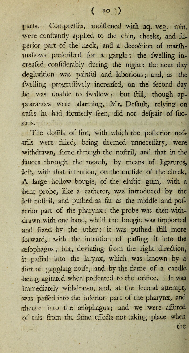 ( IO') parts, Compreftes, moiftened with aq. veg. min. were conftantly applied to the chin, cheeks, and fu- perior part of the neck, and a deco6tion of marfh- mallows prefcribed for a gargle : the fwelling in- creafed confiderably during the night : the next day deglutition was painful and laborious ; and, as the fwelling progrefiively increafed, on the fécond day lie was unable to fwaliow ; but ftill, though ap¬ pearances were alarming, Mr. Default, relying on cafes he had formerly feen, did not defpair of fuc- cefs. The dolllls of lint, with which the pofterior nos¬ trils were filled^ being deemed unnecdTary, were withdrawn, fome through the noftril, and that in the fauces through the mouth, by means of ligatures, left, with that intention, on the outfide of the cheek. A large hollow bougie, of the elaftic gum, with a bent probe, like a catheter, was introduced by the left noftril, and pufhed as far as the middle and poft terior part of the pharynx : the probe was then with¬ drawn with one hand, whilft the bougie was fupported and fixed by the other: it was pufhed ftill more forward, with the intention of palling it into the æfophagus ; but, deviating from the right direction, it palled into the larynx, which was known by a fort of guggling noife, and by the flame of a candle being agitated when prefented to the orifice. It was immediately withdrawn, and, at the fécond attempt, was palfed into the inferior part of the pharynx, and thence into the æfophagus; and we were allured of this from the fame effects not taking place when the