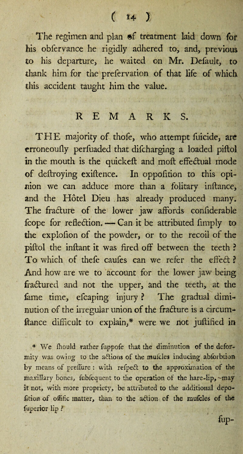 The regimen and plan »f treatment laid down for his obfervance he rigidly adhered to, and, previous to his departure, he waited on Mr. Default, to thank him for the prefervation of that life of which this accident taught him the value. REMARKS. THE majority of thofe, who attempt filicide, are erroneouAy perfuaded that difcharging a loaded piftol in the mouth is the quickeft and moft effectual mode of deftroying exigence. In oppofition to this opi¬ nion we can adduce more than a folitary inftance, and the Hôtel Dieu has already produced many. The fracture of the lower jaw affords confiderable fcope for reflection. — Can it be attributed Amply to the explofion of the powder, or to the recoil of the piftol the inftant it was Ared off between the teeth ? To which of thefe caufes can we refer the effedt ? And how are we to account for the lower jaw being fraCtured and not the upper, and the teeth, at the fame time, efcaping injury ? The gradual dimi¬ nution of the irregular union of the fraCture is a circum- ftance difficult to explain,* were we not juftifled in * We fhould rather fuppofe that the diminution of the defor¬ mity was owing to the actions of the mulcles inducing abfoibtion by means of preiTure : with refpeft to the approximation of the maxillary bones, fubfequent to the operation of the hare-lip, -may it not, with more propriety, be attributed to the additional depo- fkion of offific matter, than to the a&ion of the mufcles of the fuperior lip ? flip-