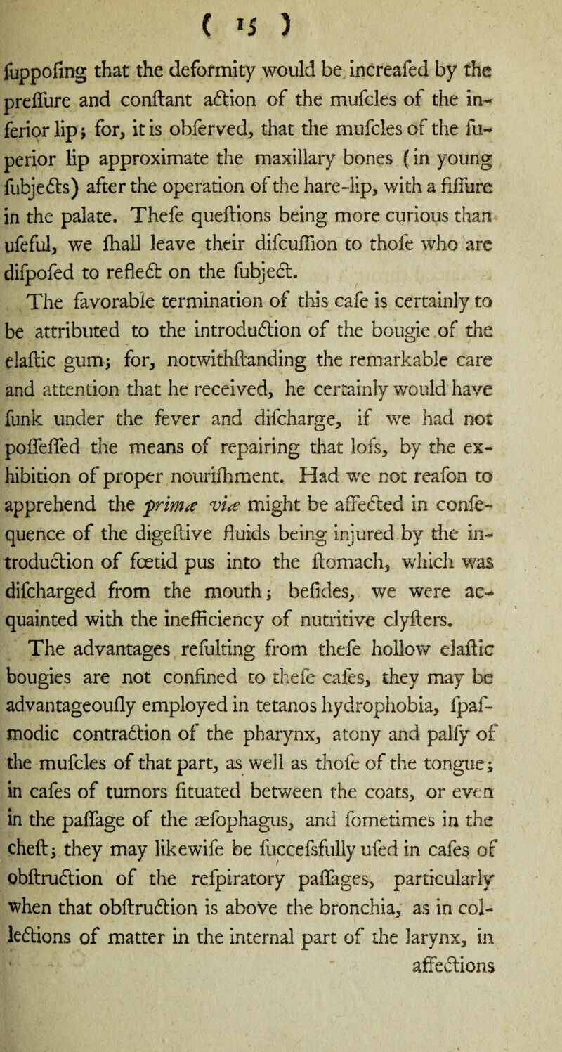 ( *5 ) fuppofing that the deformity would be increafed by the preffure and confiant aCtion of the mufcles of the in¬ ferior lip ; for, it is obferved, that the mufcles of the fu~ perior lip approximate the maxillary bones ( in young fubjeCts) after the operation of the hare-lip, with a fiffure in the palate. Thefe queflions being more curious than ufeful, we fhall leave their difcuffion to thofe who are difpofed to refleCt on the fubjeCt. The favorable termination of this cafe is certainly to be attributed to the introduction of the bougie of the elaflic gum; for, notwithflanding the remarkable care and attention that he received, he certainly would have funk under the fever and difcharge, if we had not poffeffed die means of repairing that lofs, by the ex¬ hibition of proper nourifhment. Had we not reafon to apprehend the frimœ viæ might be affeCted in confe- quence of the digeflive fluids being injured by the in¬ troduction of fœtid pus into the ftomach, which was difcharged from the mouth; befides, we were ac¬ quainted with the inefficiency of nutritive clyfters. The advantages refulting from thefe hollow elaflic bougies are not confined to thefe cafes, they may be advantageoufly employed in tétanos hydrophobia, fpaf- modic contraction of the pharynx, atony and palfy of the mufcles of that part, as well as thofe of the tongue ; in cafes of tumors fituated between the coats, or even in the paffage of the æfophagus, and fometimes in the cheft; they may likewife be fuccefsfully ufed in cafes of obflruClion of the refpiratory paflages, particularly when that obflruClion is above the bronchia, as in col¬ lections of matter in the internal part of the larynx, in