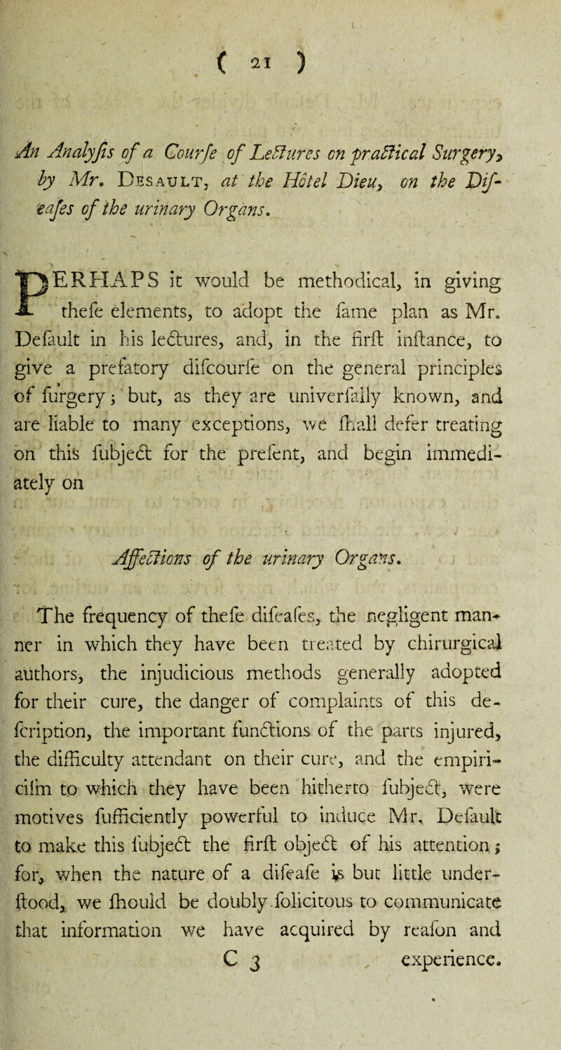 An Analyfis of a Courfe of Lectures on practical Surgery* by Mr. Desault, at the Hôtel Dieu, on the Df- cafes of the urinary Organs. PERHAPS it would be methodical, in giving thefe elements, to adopt the fame plan as Mr. Default in his lectures, and, in the fdrft inflance, to give a prefatory difcourfe on the general principles of furgery ; but, as they are univerfaily known, and are liable to many exceptions, we Hi all defer treating on this fubjecl for the prefent, and begin immedi¬ ately on Affections of the urinary Organs. The frequency of thefe difeafes, the negligent mam ner in which they have been treated by chirurgical authors, the injudicious methods generally adopted for their cure, the danger of complaints of this de« fcription, the important functions of the parts injured, the difficulty attendant on their cure, and the ernpiri- ciim to which they have been hitherto fubjedt, wrere motives fufficiently powerful to induce Mr. Default to make this lubjedt the firft objedt of his attention ; for, when the nature of a difeafe is but little under¬ flood, we fhouid be doubly folicitous to communicate that information we have acquired by reafon and C 3 experience.