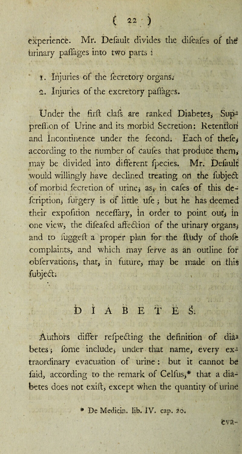 experience. Mr. Default divides the difeafes of thé urinary palTages into two parts i î. Injuries of the fecretory organs; 2. Injuries of the excretory pafiages. Under the firft clafs are ranked Diabetes* Sup- preffon of Urine and its morbid Secretion: Retention and Incontinence under the fécond: Each of theiè* i t \ . according to the number of caufes that produce them* may be divided into different fpecies. Mr. Default would willingly have declined treating on the fubjedt of morbid fecretion of urine* as* in cafes of this de- \ i » *• •. * fcription* fufgery is of little ufe * but he has deemed V * their expofition neceffary, In order to point out* in one view, the difeafed affebuion of the urinary organs* and to fugged: a proper plan for the fttidy of thoife complaints, and which may ferve as an outline for obfervations, that, in future, may be made on this fubjecb v D I A B E ï Ë & Authors differ refpedting the definition of dia^ betes* fome include* under that name, every ex¬ traordinary evacuation of urine : but it cannot be faid, according to the remark of Celfus,* that a dia¬ betes does not exift, except when the quantity of urine * De Medicin. lib. IV. cap. io* <eva-