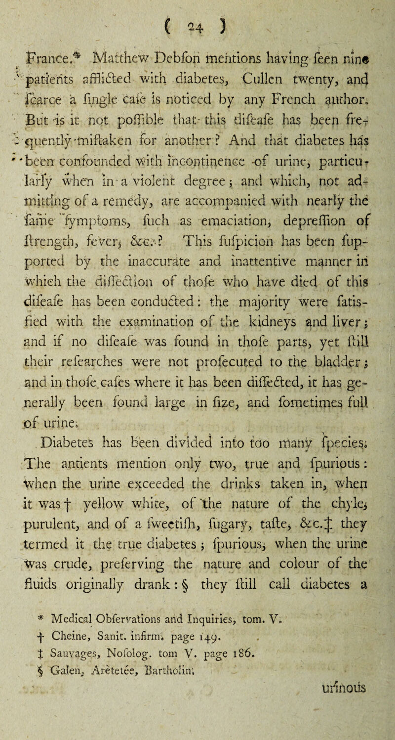 France.^ Matthew Debfon mentions having feen nine ■' patients afflicted with diabetes, Cullen twenty, and fcarce à fingle cale is noticed by any French author» But is it not pofflble that- this difeafe has been fre-. c quently-tnifiaken for another ? And triait diabetes has ' 'been confounded with incontinence -of urine, particu¬ larly when in a violent degree ; and which, not ad¬ mitting of a remedy, are accompanied with nearly the fame fymptoms, fuch as emaciation, depreffion of llrength, feverj &c.-? This fufpicion has been fup- ported by the inaccurate and inattentive manner in which the diffeclion of thofe who have died of this difeafe has been conducted : the majority were fatis- fled with the examination of the kidneys and liver ; and if no difeafe was found in thofe parts, yet Hill their refearches were not profecuted to the bladder ; and in thofe cafes where it has been differed, it has ge¬ nerally been found large in fize, and fometimes full of urine» i a Diabetes has been divided into too many fpecies« The antients mention only two, true and fpurious : when the urine exceeded the drinks taken in, when it wasp yellow white, of the nature of the chykj purulent, and of a fweetifh, lugary, tafle, &c.^ they termed it the true diabetes ; fpurious, when the urine Was crude, preferving the nature and colour of the fluids originally drank : § they hill call diabetes a * Medical Obfervations and Inquiries, tom. V. -f- Cheine, Sanit. infirm* * * § page 149. % Sauvages, Nofolog. tom V. page 186. § Galen, Arètetée, Bartholin, u/inoüs