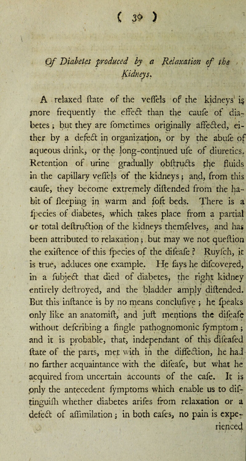 ( 39 ) Of Diabetes produced by a Relaxation of the < / Kidneys. A relaxed ftate of the veflels of the kidneys1 i$ more frequently the effedt than the caufe of dia¬ betes ; but they are fometimes originally affedted, ei¬ ther by a defedt in organization, or by the abufe of aqueous drink, or the long-continued ufe of diuretics. Retention of urine gradually obftrudts the fluids in the capillary veflels of the kidneys ; and, from this caufe, they become extremely diftended from the ha¬ bit of fleeping in warm and foft beds. There is a fpecies of diabetes, which takes place from a partial or total deftrudtion of the kidneys themfelves, and has been attributed to relaxation ; but may we not queftion the exiftence of this fpecies of the difeafe ? Ruyfch, it is true, adduces one example. He fays he difeovered, in a fubjedt that died of diabetes, the right kidney entirely deftroyed, and the bladder amply diftended. Rut this inftance is by no means conclufive ; he fpeaks only like an anatomift, and juft mentions the difeafe without defending a Angle pathognomonic fymptom ; and it is probable, that, independant of this difeafed ftate of the parts, met with in the difledtion, he had no farther acquaintance with the difeafe, but what he acquired from uncertain accounts of the cafe. It is only the antecedent fymptoms which enable us to dif- tinguifli whether diabetes arifes from relaxation or a defedt of aflimilation ; in both cafes, no pain is expe¬ rienced