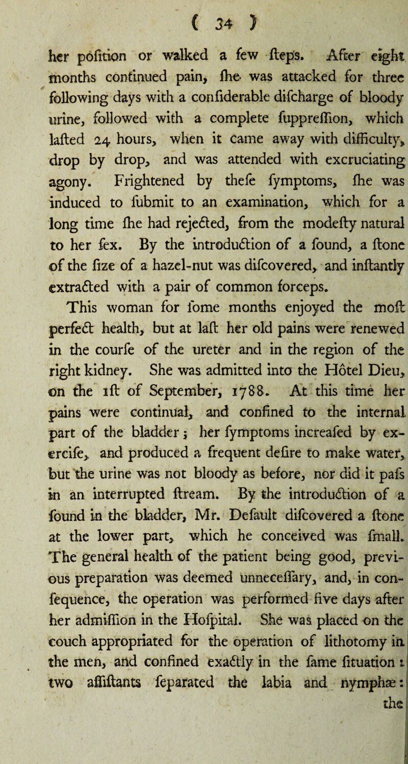 hcr pofition or walked a few fteps. After eight months continued pain, fhe- was attacked for three following days with a confiderable difeharge of bloody urine, followed with a complete fuppreffion, which lafted 24 hours, when it came away with difficulty, drop by drop, and was attended with excruciating agony. Frightened by thefè fymptoms, fhe was induced to fubmit to an examination, which for a long time fhe had rejected, from the modefty natural to her fex. By the introduction of a found, a flone of the fize of a hazel-nut was difeovered, and inftantly extracted with a pair of common forceps. This woman for lome months enjoyed the moft perfeCt health, but at laft her old pains were renewed in the courfe of the ureter and in the region of the right kidney. She was admitted into the Hôtel Dieu, on the 1 ft of September, 1788. At this time her pains were continual, and confined to the internal part of the bladder $ her fymptoms increafed by ex- ercife, and produced a frequent defire to make water, but the urine was not bloody as before, nor did it pafs in an interrupted ftream. By the introduction of a found in the bladder, Mr. Default difeovered a ftone at the lower part, which he conceived was fmall. The general health of the patient being good, previ¬ ous preparation was deemed unneceffary, and, in con- fequence, the operation was performed five days after her admiffion in the Hofpital. She was placed on the couch appropriated for the operation of lithotomy in the men, and confined exactly in the fame fituation 1 two affiftants feparated the labia and nymphæ : the