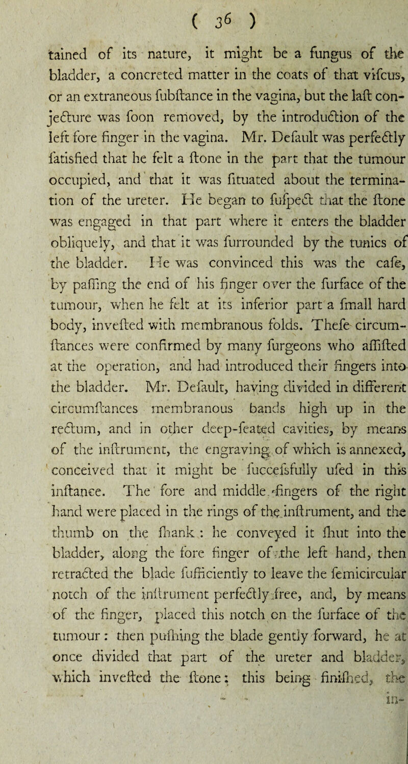 tained of its nature, it might be a fungus of the bladder, a concreted matter in the coats of that vifcus, or an extraneous fubdance in the vagina, but the lad con¬ jecture was foon removed, by the introduction of the left fore finger in the vagina. Mr. Default was perfectly fatisfied that he felt a done in the part that the tumour occupied, and that it was fituated about the termina¬ tion of the ureter. He began to fufpeCt that the done w7as engaged in that part where it enters the bladder obliquely, and that it was furrounded by the tunics of the bladder. He was convinced this was the cafe, by paffing the end of his finger over the furface of the tumour, when he felt at its inferior part a fmall hard body, inveded with membranous folds. Thefe circum- dances were confirmed by many burgeons who adided at the operation, and had introduced their fingers into- the bladder. Mr. Default, haying divided in different circumdances membranous bands high up in the reCtum, and in other deep-feated cavities, by means of the indrument, the engraving of which is annexed, conceived that it might be fuccefsfully ufed in this indance. The fore and middle dingers of the right hand were placed in the rings of the.indrument, and the thumb on the fhank : he conveyed it dint into the bladder, along the fore finger of ;,the left hand, then retracted the blade fudiciently to leave the femicircuiar notch of the indrument perfedlyiree, and, by means of the finger, placed this notch on the furface of the tumour : then pufhing the blade gently forward, he at once divided that part of the ureter and bladder, which inveded the done: this being finifhed, the - •“ in-