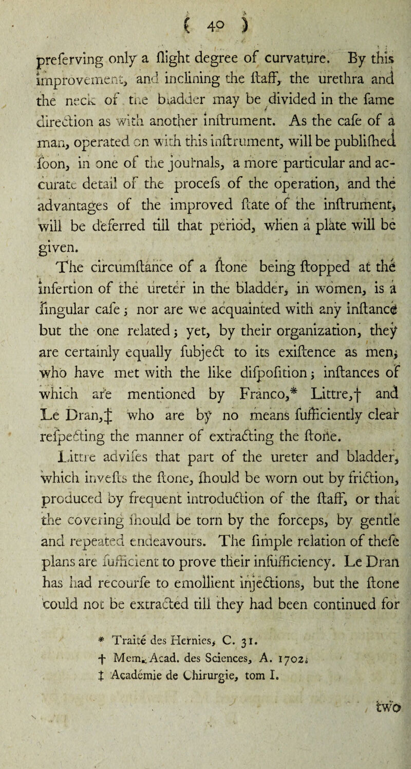 , * I. ' X preferving only a flight degree of curvature. By this improvement, and inclining the ftaff, the urethra and the neck of toe biadder may be divided in the fame direction as with another inftrument. As the cafe of a man, operated on with this inftrument, will be publifhed fbon, in one of the journals, a more particular and ac¬ curate detail of the procefs of the operation, and thé advantages of the improved hate of the inftrument* will be deferred till that period, when a plkte will be given. The circumftance of a ftone being flopped at thé infertion of the ureter in the bladder, in women, is a Angular cafe 3 nor are we acquainted with any inflancë but the one related] yet, by their organization, they are certainly equally fubjeCt to its exiflence as men* who have met with the like difpofition 3 inftances of which are mentioned by Franco,* Littre,j* and Le Dran, J who are by no means fufficiently clear reipeCting the manner of extracting the florie. littre advifes that part of the ureter and bladder, which invefts the florie, fhould be worn out by friCtion, produced by frequent introduction of the flafF, or that the covering fhould be torn by the forceps, by gentle and repeated endeavours. The Ample relation of thefe plans are fufficient to prove their inliifflciency. Le Dran has had recourfe to emollient injections, but the ftone could not be extracted till they had been continued for * Traité des Hetnies, C. 31. f Mem* Acad, des Sciences, A. 1702. X Académie de Chirurgie, tom I. ‘ / two