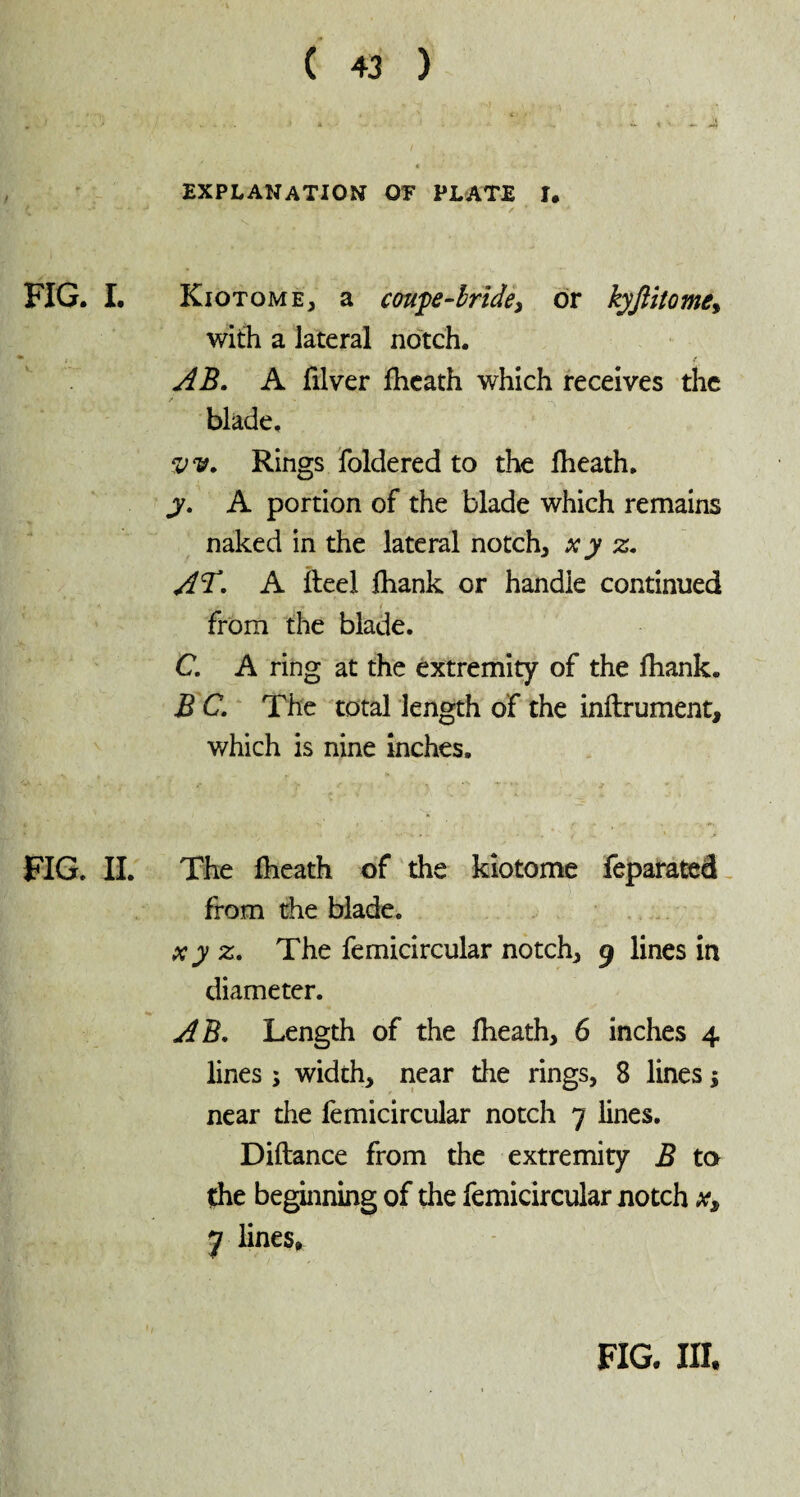 - 4 EXPLANATION 07 PLATE I. f .... - j .. 1 • ' •  / * ' ' FIG. I. Kiotome* a coupe-bride, or kyjlitome, with a lateral notch. * i ■ • * i . / AB, A filver Iheath which receives the blade. Rings foldered to the Iheath. y, A portion of the blade which remains naked in the lateral notch* x y z, AT, A Heel fhank or handle continued r - «jr r -r ■ ( , from the blade. C, A ring at the extremity of the lhank. B C, The total length of the inftrument, which is nine inches. FIG. II. The Iheath of the kiotome feparated from the blade. x y z, The femicircular notch* 9 lines in diameter. AB, Length of the Iheath* 6 inches 4 lines ; width* near the rings, 8 lines ; near the femicircular notch 7 lines. Diftance from the extremity B to the beginning of the femicircular notch x, y lines. FIG. III.