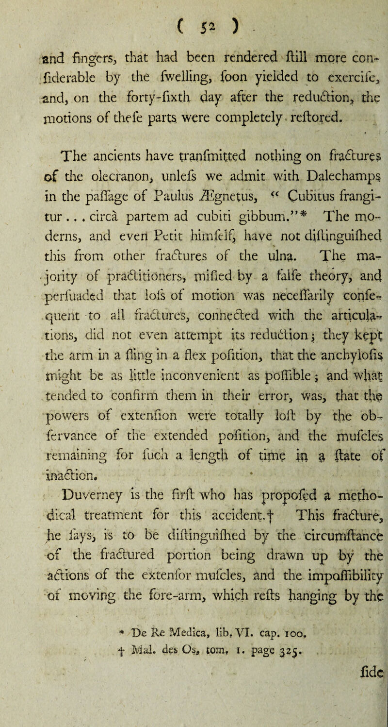 and finders, that had been rendered ftill more con» O y fiderable by the fwdling, foon yielded to exerciie, and, on the forty-fixth day after the reduction, the motions of thefe parts were completely reftored. The ancients have tranfmitted nothing on frabtures of die olecranon, unlefs we admit with Dalechamps in the paflage of Paulus Ægnetus, Çubitus frangi- tur .. . circa partem ad cubiti gibbum.”* The mo¬ derns, and even Petit himfdf, have not diflinguifhed this from other frabtures of the ulna. The ma- • jority of prabtitioners, milled by a faife theory, and perluadtd that lois of motion was neceflarily confer quent to all frabtures, connected with the articula-? tions, did not even attempt its reduction 5 they kept the arm in a fling in a flex pofition, that the anchylolis might be as little inconvenient as poflible ; and wflat tended to confirm diem in their error, was, that the powers of extenflon were totally loft by the ob- fervance of the extended pofition, and the mufcles remaining for fuch a length of time ip a ftate of inabtion. Duverney is the firft who has propofed a metho¬ dical treatment for this accident,f This frabture, he fays, is to be diflinguifhed by the circumftance of die frabtured portion being drawn up by the actions of the extenfor mufcles, and the impaflibility of moving the fore-arm, which refis hanging by the * De Re Medica, lib. VI. cap. 100. f Mai. des» Os, tom, 1. page 325. fide