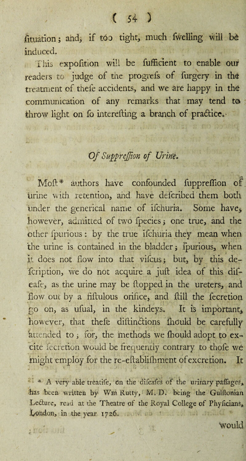 fituation ; and, if too tight, much fwelling will bè induced. This expofition will be fuflicient to enable oui readers to judge of the progrefs of furgery in the treatment of thefe accidents, and we are happy in the communication of any remarks that may tend to throw light on fo interefting a branch of practice,- Of SuppreJJion of Urine* »■ *3 Moft* authors have confounded fuppreflion of urine with retention, and have defcribed them both under the generical name of ifchuria. Some have* however, admitted of two fpecies j one true, and the other fpurious : by the true ifchuria they mean when the urine is contained in the bladder ; ipurious, when it does not flow into that vifcus; but, by this de- fcription, we do not acquire a juft idea of this dift eafe, as the urine may be flopped in the ureters, and flow out by a fiftulous orifice, and ftill the fecretion go on, as ufual, in the kindeys. It is important, however, that thefe diftin&ions flrould be carefully 'attended to ^ for, the methods we fhould adopt to ex¬ cite fecretion would be frequently contrary to thofe we might employ for the re-eftablifhment of excretion. It • * A very able tréatife, tin the difeafes of the urinary pafTages* has been written by Wm Rutty, M. D. being the Guiitonian Le&ure, read at the Theatre of the Royal College of Phyficians, Condon, in the year 1726. 'would