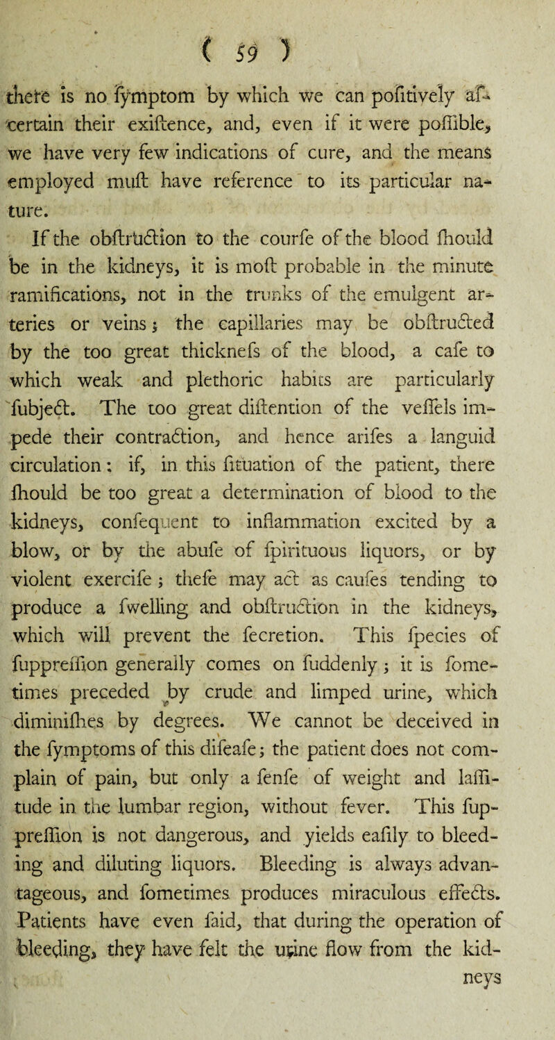 there îs no fÿmptom by which we can pofitively afh certain their exiftence, and, even if it were podible, we have very few indications of cure, and the means employed mud have reference to its particular na¬ ture: If the obftrtidHon to the courfe of the blood fhould be in the kidneys, it is mod probable in the minute ramifications, not in the trunks of the emulgent ar¬ teries or veins the capillaries may be obdrudted by the too great thicknefs of the blood, a cafe to which weak and plethoric habits are particularly fubjedl. The too great didention of the veffels im¬ pede their contradtion, and hence arifes a languid circulation ; if, in this fituation of the patient, there fhould be too great a determination of blood to the kidneys, confequent to inflammation excited by a blow, or by the abufe of fpirituous liquors, or by violent exercife ; thefe may act as caufes tending to produce a fwelling and obdruction in the kidneys, which will prevent the fecretion. This fpecies of fuppreiilon generally comes on fuddeniy ; it is fome- times preceded by crude and limped urine, which dimimfhes by degrees. We cannot be deceived in the fymptoms of this difeafe ; the patient does not com¬ plain of pain, but only a fenfe of weight and laffi- tude in the lumbar region, without fever. This fup- predion is not dangerous, and yields eadly to bleed¬ ing and diluting liquors. Bleeding is always advan¬ tageous, and fometimes produces miraculous effects. Patients have even faid, that during the operation of bleeding, they have felt the urine flow from the kid¬ neys