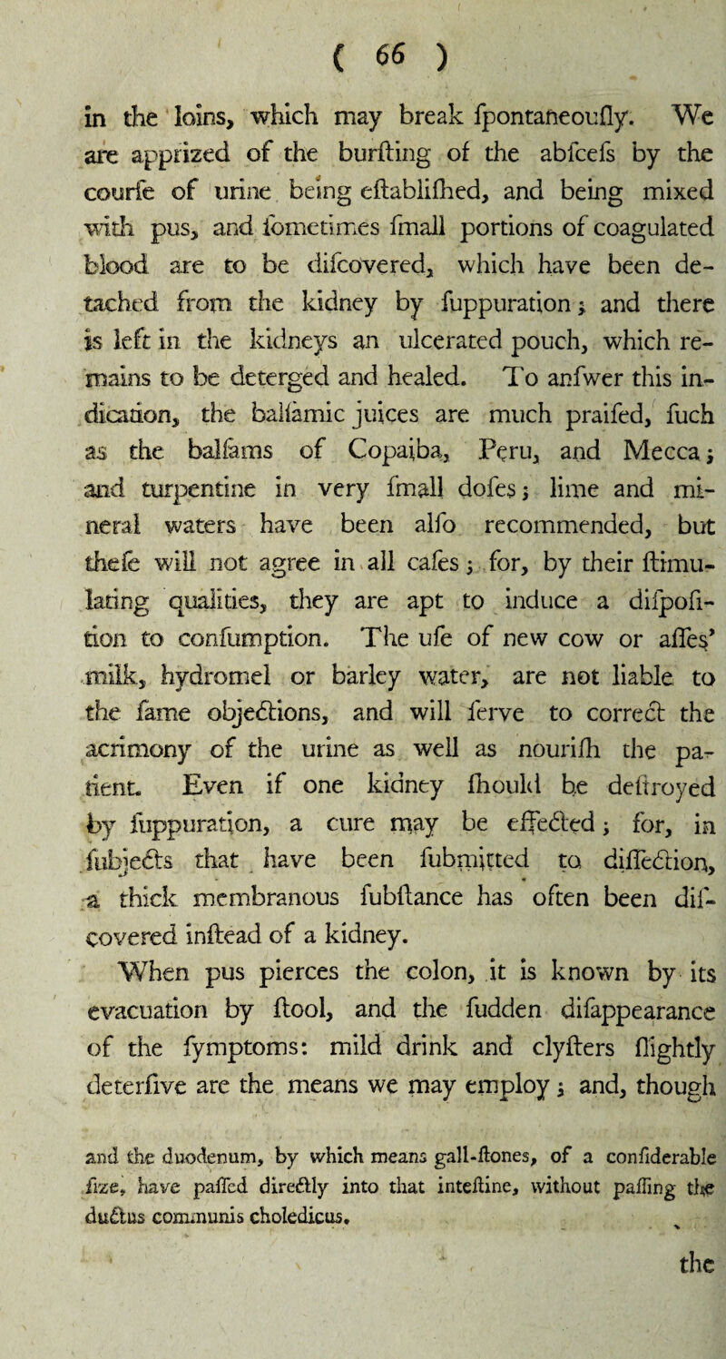 in the loins, which may break fpontaneoufly. We are apprized of the burfting of the abfcefs by the courte of urine being eftablifhed, and being mixed with pus, and iometimes (mail portions of coagulated blood are to be difcovered, which have been de¬ tached from the kidney by fuppuration ; and there is left in the kidneys an ulcerated pouch, which re¬ mains to be deterged and healed. To anfwer this in¬ dication, the balfâmic juices are much praifed, fuch as the balfàms of Copaiba, Peru, and Mecca j and turpentine in very fmall dofes 5 lime and mi¬ neral waters have been alfo recommended, but thefe will not agree in all cafes ; for, by their ftimu- lating qualities, they are apt to induce a dilpofi- tion to confumption. The ufe of new cow or affes’ .milk, hydromel or barley water, are not liable to the fame objections, and will ferve to correct the acrimony of the urine as well as nourifh the pa¬ tient. Even if one kidney fhould be deltroyed by fuppuration, a cure may be effected ; for, in fuhjeCts that have been fubmiçted to diffeCtion, a thick membranous fubflance has often been dis¬ covered inftead of a kidney. When pus pierces the colon, it is known by its evacuation by Pool, and the fudden difappearanee of the fymptoms: mild drink and clyfters (lightly deterfive are the means we may employ j and, though and the duodenum, by which means gall-Hones, of a confiderabîe ifrze, have palled direétly into that intedine, without palling the du£tus communis choledicus. ■v