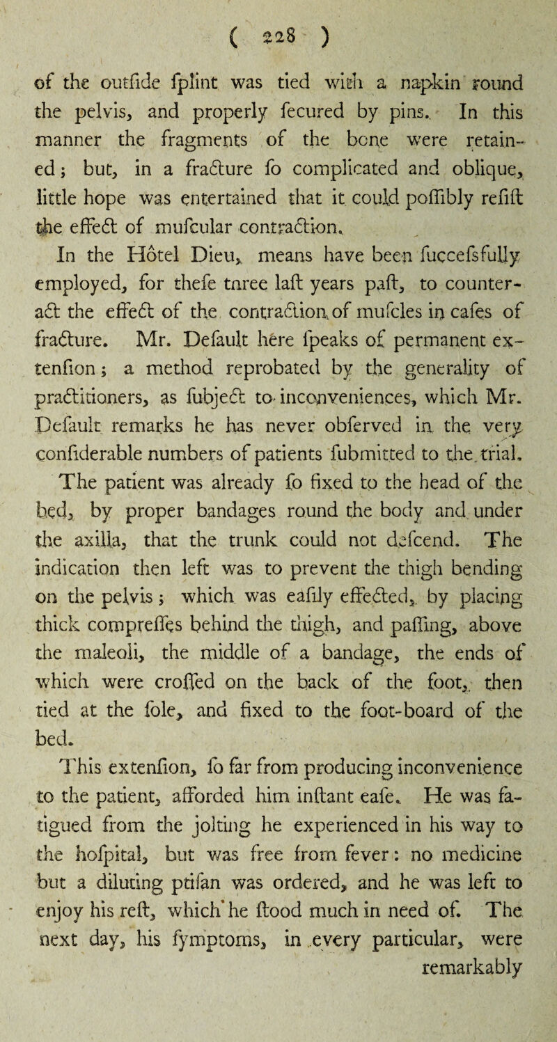 of the outfide fplint was tied with a napkin Found the pelvis, and properly fecured by pins.. In this manner the fragments of the bone were retain¬ ed ; but, in a fradlure fo complicated and oblique, little hope was entertained that it could poffibly refill the effedt of mufcular contradliom In the Hôtel Dieu, means have been fuccefsfuljy employed, for thefe tnree laft years pall, to counter¬ act the effedl of the contradlion.of mufcles in cafes of fradlure. Mr. Default here fpeaks of permanent ex- tenfion ; a method reprobated by the generality of pradlitioners, as fubjedt to- inconveniences, which Mr. Default remarks he has never obferved in the very confiderable numbers of patients fubmitted to tine, trial. The patient was already fo fixed to the head of the bed, by proper bandages round the body and under the axilla, that the trunk could not defcend. The indication then left was to prevent the thigh bending on the pelvis ; which was eafily effedted,. by placing thick comprelfes behind the thigh, and palling, above the maleoli, the middle of a bandage, the ends of which were crofted on the back of the foot,, then tied at the foie, and fixed to the foot-board of the bed. This extenfion, ib far from producing inconvenience to the patient, afforded him inftant eafe. He was fa¬ tigued from the jolting he experienced in his way to the hofpkal, but was free from fever : no medicine but a diluting ptifan was ordered, and he was left to enjoy his reft, which* he flood much in need of. The next day, his fymptoms, in every particular, were remarkably