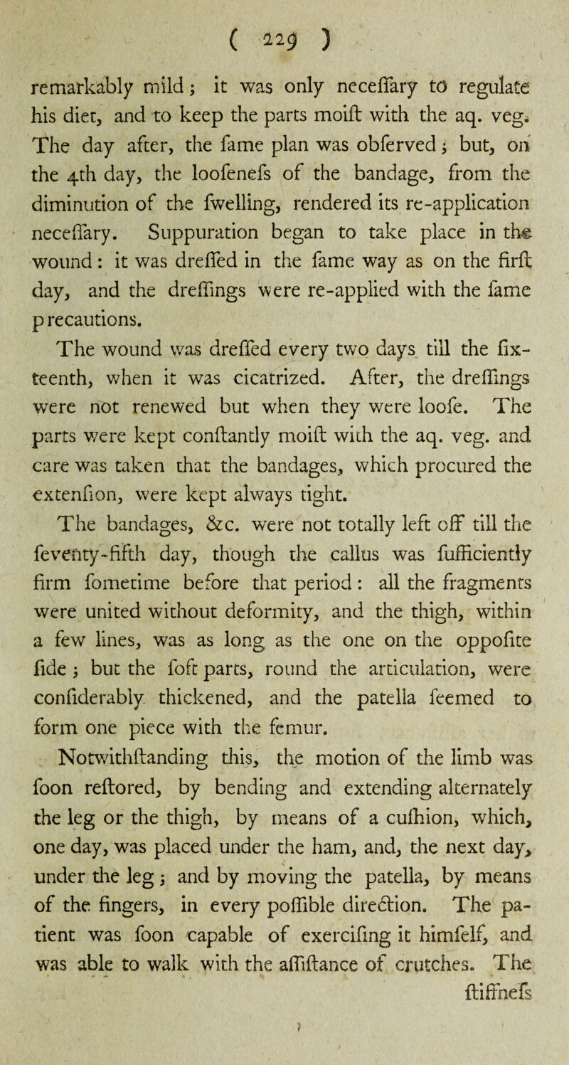 ( 22$ ) remarkably mild ; it was only neceffary to regulate his diet, and to keep the parts moift with the aq. veg. The day after, the fame plan was obferved ; but, on the 4th day, the loofenefs of the bandage, from the diminution of the fwelling, rendered its re-application neceffary. Suppuration began to take place in the wound : it was dreffed in the fame way as on the firft day, and the dreffmgs were re-applied with the fame p recautions. The wound was dreffed every two days till the fix- teenth, when it was cicatrized. After, the dreffmgs were not renewed but when they were loofe. The parts were kept conftantly moift with the aq. veg. and care was taken that the bandages, which procured the cxtenfion, were kept always tight. The bandages, &c. were not totally left off till the feveftty-fifth day, though the callus was fufficiently firm fometime before that period : all the fragments were united without deformity, and the thigh, within a few lines, was as long as the one on the oppofite fide ; but the foft parts, round the articulation, were confiderably thickened, and the patella feemed to form one piece with the femur. Notwithftandine; this, the motion of the limb was foon reftored, by bending and extending alternately the leg or the thigh, by means of a culhion, which, one day, was placed under the ham, and, the next day, under the leg ; and by moving the patella, by means of the fingers, in every poffible direction. The pa¬ tient was foon capable of exercifing it himfelf, and was able to walk with the affiftance of crutches. The ftiffnefs ?
