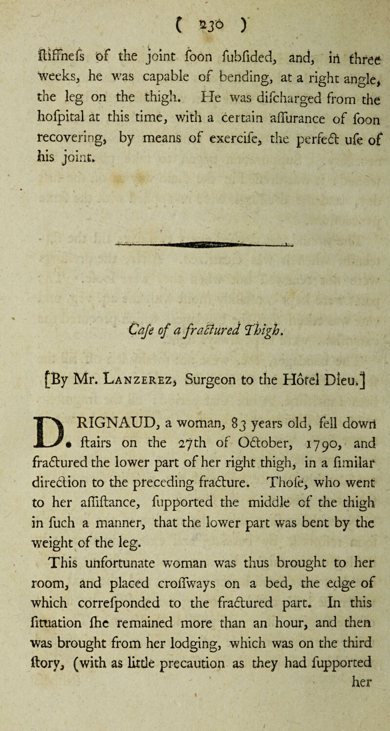 ( nà y îtifFnefs t>F the joint foon fubfided, and, in three weeks, he was capable of bending, at a right angle* the leg on the thigh. Fie was difcharged from the hofpital at this time, with a certain aiïurance of foon recovering* by means of exercife, the perfed ufe of his joint. Cafe of a fractured Jhigh. [By Mr. Lanzerez* Surgeon to the Hotel Diem] DRIGNAUD, a woman, 83 years old, fell dowri • ftairs on the 27th of Odober, 1790, and fradured the lower part of her right thigh, in a fimilar diredion to the preceding fradure. Thofe, who went to her afliftance, fupported the middle of the thigh in fuch a manner, that the lower part was bent by the ■weight of the leg. This unfortunate woman was thus brought to her room, and placed croffways on a bed, the edge of which correfponded to the fradured part. In this fittiation fhe remained more than an hour, and then was brought from her lodging, which was on the third (lory, (with as little precaution as they had fupported her