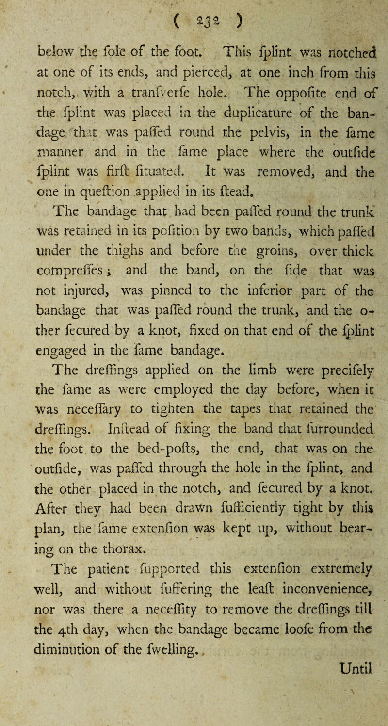 below the foie of the foot. This fplint was notched at one of its ends, and pierced, at one inch from this notch, with a tranfverfe hole. The oppodte end of the fplint was placed in the dnplicature of the ban-^ dage that was paffed round the pelvis, in the fame manner and in the fame place where the outfide fplint was firft fituated. It was removed, and the one in queftion applied in its Head. The bandage that had been paffed round the trunk was retained in its pofition by two bands, which paffed under the thighs and before the groins, over thick comprelfes ; and the band, on the fide that was not injured, was pinned to the inferior part of the bandage that was paffed round the trunk, and the o- ther fecured by a knot, fixed on that end of the fplint engaged in the fame bandage. The dreffings applied on the limb were precifely the lame as were employed the day before, when it was neceffary to tighten the tapes that retained the dreffings. Indead of fixing the band that furrounded the foot to the bed-pods, the end, that was on the outfide, was paffed through the hole in the fplint, and the other placed in the notch, and fecured by a knot. After they had been drawn diffidently tight by this plan, the fame extenfion was kept up, without bear¬ ing on the thorax. The patient fupported this extenfion extremely well, and without differing the lead inconvenience, nor was there a neceffity to remove the dredings till the 4th day, when the bandage became loofe from the diminution of the fwelling. Until