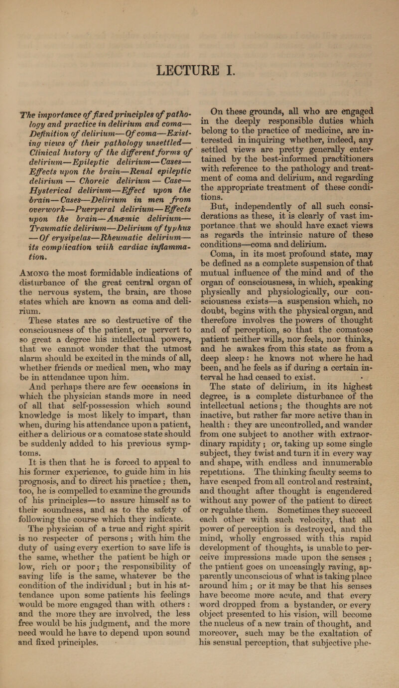 The importance of fixed principles of patho¬ logy and practice in delirium and coma— Definition of delirium—Of coma—Exist¬ ing views of their pathology unsettled— Clinical history of the different forms of delirium—Epileptic delirium— Cases— Effects upon the brain—Renal epileptic delirium — Choreic delirium — Case— Hysterical delirium—Effect upon the hrain—Cases—Delirium in men from overwork—Puerperal delirium— Effects upon the brain—Anaemic delirium— Traumatic delirium—Delirium of typhus — Of erysipelas—Rheumatic delirium— its complication wiih cardiac inflamma¬ tion. Among- the most formidable indications of disturbance of the great central organ of the nervous system, the brain, are those states which are known as coma and deli¬ rium. These states are so destructive of the consciousness of the patient, or pervert to so great a degree his intellectual powers, that we cannot wonder that the utmost alarm should be excited in the minds of all, whether friends or medical men, who may be in attendance upon him. And perhaps there are few occasions in which the physician stands more in need of all that self-possession which sound knowledge is most likely to impart, than when, during his attendance upon a patient, either a delirious or a comatose state should be suddenly added to his previous symp¬ toms. It is then that he is forced to appeal to his former experience, to guide him in his prognosis, and to direct his practice; then, too, he is compelled to examine the grounds of his principles—to assure himself as to their soundness, and as to the safety of following the course which they indicate. The physician of a true and right spirit is no respecter of persons ; with him the duty of using every exertion to save life is the same, whether the patient be high or low, rich or poor; the responsibility of saving life is the same, whatever be the condition of the individual; but in his at¬ tendance upon some patients his feelings would be more engaged than with others : and the more they are involved, the less free would be his judgment, and the more need would he have to depend upon sound and fixed principles. On these grounds, all who are engaged in the deeply responsible duties which belong to the practice of medicine, are in¬ terested in inquiring whether, indeed, any settled views are pretty generally enter¬ tained by the best-informed practitioners with reference to the pathology and treat¬ ment of coma and delirium, and regarding the appropriate treatment of these condi¬ tions. But, independently of all such consi¬ derations as these, it is clearly of vast im¬ portance that we should have exact views as regards the intrinsic nature of these conditions—coma and delirium. Coma, in its most profound state, may be defined as a complete suspension of that mutual influence of the mind and of the organ of consciousness, in which, speaking physically and physiologically, our con¬ sciousness exists—a suspension which, no doubt, begins with the physical organ, and therefore involves the powers of thought and of perception, so that the comatose patient neither wills, nor feels, nor thinks, and he awakes from this state as from a deep sleep: he knows not where he had been, and he feels as if during a certain in¬ terval he had ceased to exist. The state of delirium, in its highest degree, is a complete disturbance of the intellectual actions ; the thoughts are not inactive, but rather far more active than in health : they are uncontrolled, and wander from one subject to another with extraor¬ dinary rapidity ; or, taking up some single subject, they twist and turn it in every way and shape, with endless and innumerable repetitions. The thinking faculty seems to have escaped from all control and restraint, and thought after thought is engendered without any power of the patient to direct or regulate them. Sometimes they succeed each other with such velocity, that all power of perception is destroyed, and the mind, wholly engrossed with this rapid development of thoughts, is unable to per¬ ceive impressions made upon the senses ; the patient goes on unceasingly raving, ap¬ parently unconscious of what is taking place around him ; or it may be that his senses have become more acute, and that every word dropped from a bystander, or every object presented to his vision, will become the nucleus of a new train of thought, and moreover, such may be the exaltation of his sensual perception, that subjective phe-