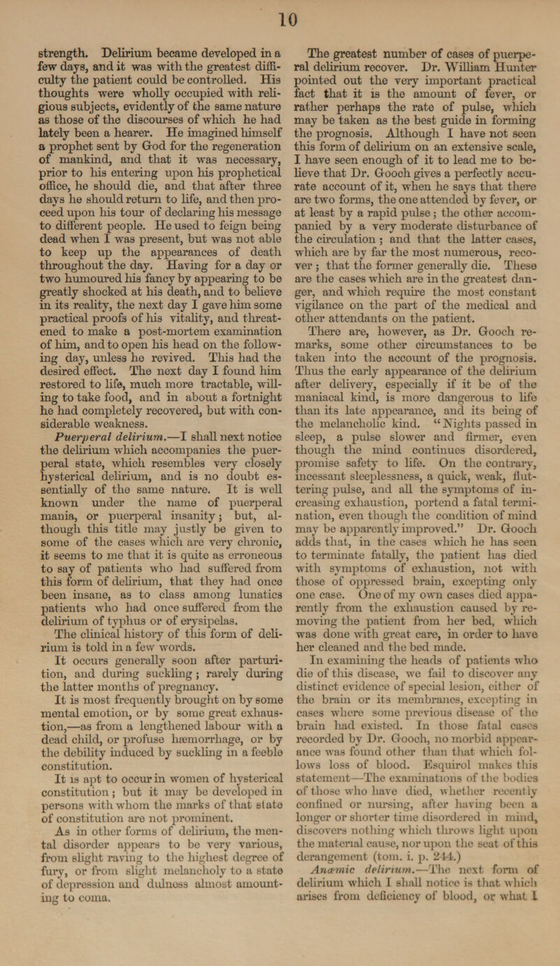 strength. Delirium became developed in a few days, and it was with the greatest diffi¬ culty the patient could be controlled. His thoughts were wholly occupied with reli¬ gious subjects, evidently of the same nature as those of the discourses of which he had lately been a hearer. He imagined himself a prophet sent by God for the regeneration of mankind, and that it was necessary, prior to his entering upon his prophetical office, he should die, and that after three days he should return to life, and then pro¬ ceed upon his tom.' of declaring his message to different people. He used to feign being dead when I was present, but wTas not able to keep up the appearances of death throughout the day. Having for a day or two humoured his fancy by appearing to be greatly shocked at his death, and to believe in its reality, the next day I gave him some practical proofs of his vitality, and threat¬ ened to make a post-mortem examination of him, and to open his head on the follow¬ ing day, unless he revived. This had the desired effect. The next day I found him restored to life, much more tractable, will¬ ing to take food, and in about a fortnight he had completely recovered, but with con¬ siderable weakness. Puerperal delirium.—I shall next notice the delirium which accompanies the puer¬ peral state, which resembles very closely hysterical delirium, and is no doubt es¬ sentially of the same nature. It is well known under the name of puerperal mania, or puerperal insanity; but, al¬ though this title may justly be given to some of the cases which are very chronic, it seems to me that it is quite as erroneous to say of patients who had suffered from this form of delirium, that they had once been insane, as to class among lunatics patients who had once suffered from the delirium of typhus or of erysipelas. The clinical liistory of this form of deli¬ rium is told in a few words. It occurs generally soon after parturi¬ tion, and during suckling ; rarely during the latter months of pregnancy. It is most frequently brought on by some mental emotion, or by some great exhaus¬ tion,—as from a lengthened labour with a dead child, or profuse haemorrhage, or by the debility induced by suckling in a feeble constitution. It is apt to occur in women of hysterical constitution; but it may be developed in persons with whom the marks of that state of constitution are not prominent. As in other forms of delirium, the men¬ tal disorder appears to be very various, from slight raving to the highest degree of fury, or from slight melancholy to a state of depression and dulnoss almost amount¬ ing to coma. The greatest number of cases of puerpe¬ ral delirium recover. Dr. William Hunter pointed out the very important practical fact that it is the amount of fever, or rather perhaps the rate of pulse, which may be taken as the best guide in forming the prognosis. Although I have not seen this form of delirium on an extensive scale, I have seen enough of it to lead me to be¬ lieve that Dr. Gooch gives a perfectly accu¬ rate account of it, when he says that there are two forms, the one attended by fever, or at least by a rapid pulse; the other accom¬ panied by a very moderate disturbance of the circulation ; and that the latter cases, which are by far the most numerous, reco¬ ver ; that the former generally die. These are the cases which are in the greatest dan¬ ger, and which require the most constant vigilance on the part of the medical and other attendants on the patient. There are, however, as Dr. Gooch re¬ marks, some other circumstances to be taken into the account of the prognosis. Thus the early appearance of the delirium after delivery, especially if it be of the maniacal kind, is more dangerous to life than its late appearance, and its being of the melancholic kind. “Nights passed in sleep, a pulse slower and firmer, even though the mind continues disordered, promise safety to life. On the contrary, incessant sleeplessness, a quick, weak, flut¬ tering pulse, and all the symptoms of in¬ creasing exhaustion, portend a fatal termi¬ nation, even though the condition of mind may be apparently improved.” Dr. Gooch adds that, in the cases which he has seen to terminate fatally, the patient has died with symptoms of exhaustion, not with those of oppressed brain, excepting only one case. One of my own cases died appa¬ rently from the exhaustion caused by re¬ moving the patient from her bed, which was done with great care, in order to have her cleaned and the bed made. In examining the heads of patients who die of this disease, we fail to discover any distinct evidence of special lesion, either of the brain or its membranes, excepting in cases where some previous disease of the brain had existed. In those fatal cases recorded by Dr. Gooch, no morbid appear¬ ance was found other than that which fol¬ lows loss of blood. Esquirol makes this statement—The examinations of the bodies of those who have died, whether recently confined or nursing, after having been a longer or shoi'ter time disordered in mind, discovers nothing which throws light upon the material cause, nor upon the seat of this derangement (tom. i. p. 214.) Anaemic delirium.—The next form of delirium which I shall notice is that winch arises from deficiency of blood, or what I