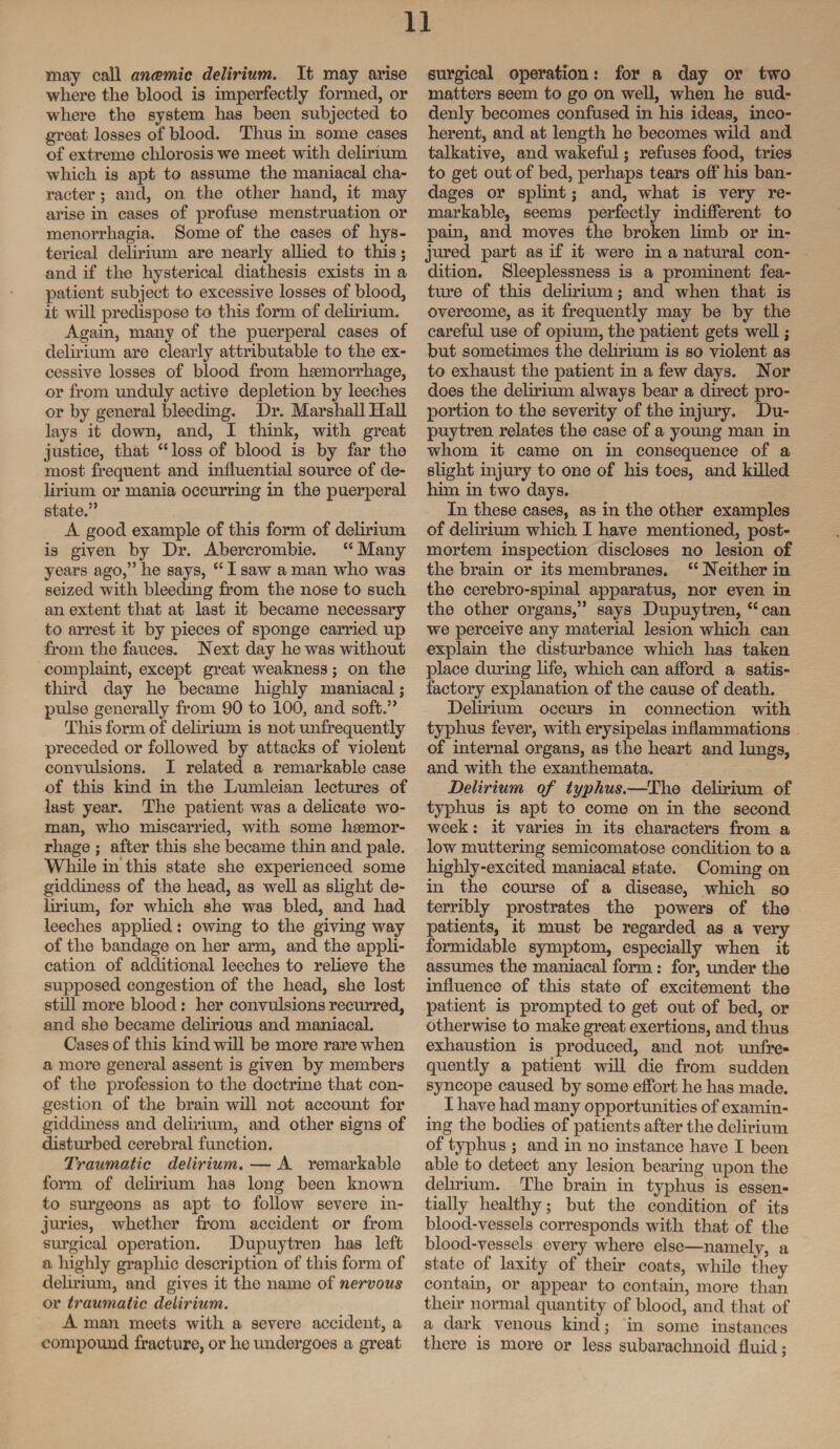 may call anemic delirium. It may arise where the blood is imperfectly formed, or where the system has been subjected to great losses of blood. Thus hi some cases of extreme chlorosis we meet with delirium which is apt to assume the maniacal cha¬ racter ; and, on the other hand, it may arise in cases of profuse menstruation or menorrhagia. Some of the cases of hys¬ terical delirium are nearly allied to this; and if the hysterical diathesis exists in a patient subject to excessive losses of blood, it will predispose to this form of delirium. Again, many of the puerperal cases of delirium are clearly attributable to the ex¬ cessive losses of blood from haemorrhage, or from unduly active depletion by leeches or by general bleeding. Dr. Marshall Hall lays it down, and, I think, with great justice, that “loss of blood is by far the most frequent and influential source of de¬ lirium or mania occurring in the puerperal state.” A good example of this form of delirium is given by Dr. Abercrombie. “Many years ago,” he says, “ I saw a man who was seized with bleeding from the nose to such an extent that at last it became necessary to arrest it by pieces of sponge carried up from the fauces. Next day he was without complaint, except great weakness; on the third day he became highly maniacal; pulse generally from 90 to 100, and soft.” This form of delirium is not unfrequently preceded or followed by attacks of violent convulsions. I related a remarkable case of this kind in the Lumleian lectures of last year. The patient was a delicate wo¬ man, who miscarried, with some hgemor¬ rhage ; after this she became thin and pale. While in this state she experienced some giddiness of the head, as well as slight de¬ lirium, for which she was bled, and had leeches applied: owing to the giving way of the bandage on her arm, and the appli¬ cation of additional leeches to relieve the supposed congestion of the head, she lost still more blood: her convulsions recurred, and she became delirious and maniacal. Cases of this kind will be more rare when a more general assent is given by members of the profession to the doctrine that con¬ gestion of the brain will not account for giddiness and delirium, and other signs of disturbed cerebral function. Traumatic delirium. — A remarkable form of delirium has long been known to surgeons as apt to follow severe in¬ juries, whether from accident or from surgical operation. Dupuytren has left a highly graphic description of this form of delirium, and gives it the name of nervous or traumatic delirium. A man meets with a severe accident, a compound fracture, or he undergoes a great surgical operation: for a day or two matters seem to go on well, when he sud¬ denly becomes confused in his ideas, inco¬ herent, and at length he becomes wild and talkative, and wakeful; refuses food, tries to get out of bed, perhaps tears off his ban¬ dages or splint; and, what is very re¬ markable, seems perfectly indifferent to pain, and moves the broken limb or in¬ jured part as if it were in a natural con¬ dition. Sleeplessness is a prominent fea¬ ture of this delirium; and when that is overcome, as it frequently may be by the careful use of opium, the patient gets well; but sometimes the delirium is so violent as to exhaust the patient in a few days. Nor does the delirium always bear a direct pro¬ portion to the severity of the injury. Du¬ puytren relates the case of a young man in whom it came on in consequence of a slight injury to one of his toes, and killed him in two days. In these cases, as in the other examples of delirium which I have mentioned, post¬ mortem inspection discloses no lesion of the brain or its membranes. “ Neither in the cerebro-spinal apparatus, nor even in the other organs,” says Dupuytren, “ can we perceive any material lesion which can explain the disturbance which has taken place during life, which can afford a satis¬ factory explanation of the cause of death. Delirium occurs in connection with typhus fever, with erysipelas inflammations of internal organs, as the heart and lungs, and with the exanthemata. Delirium of typhus.—The delirium of typhus is apt to come on in the second week: it varies in its characters from a low muttering semicomatose condition to a highly-excited maniacal state. Coming on in the course of a disease, which so terribly prostrates the powers of the patients, it must be regarded as a very formidable symptom, especially when it assumes the maniacal form: for, under the influence of this state of excitement the patient is prompted to get out of bed, or otherwise to make great exertions, and thus exhaustion is produced, and not unfre¬ quently a patient will die from sudden syncope caused by some effort he has made. I have had many opportunities of examin¬ ing the bodies of patients after the delirium of typhus ; and in no instance have I been able to detect any lesion bearing upon the delirium. The brain in typhus is essen¬ tially healthy; but the condition of its blood-vessels corresponds with that of the blood-vessels every where else—namely, a state of laxity of their coats, while they contain, or appear to contain, more than their normal quantity of blood, and that of a dark venous kind; in some instances there is more or less subarachnoid fluid;