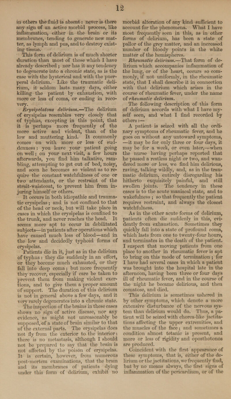 in others the fluid is absent: never is there any sign of an active morbid process, like inflammation, either in the brain or its membranes, tending to generate new mat¬ ter, as lymph and pus, and to destroy exist¬ ing tissue. This form of delirium is of much shorter duration than most of those which I have already described ; nor has it any tendency to degenerate into a chronic state, as is the case with the hysterical and with the puer¬ peral delirium. Like the traumatic deli¬ rium, it seldom lasts many days, either killing the patient by exhaustion, with more or less of coma, or ending in reco¬ very. Erysipelatous delirium.—The delirium of erysipelas resembles very closely that of typhus, excepting in this point, that it is perhaps more frequently of the more active and violent, than of the low and muttering kind. It commonly comes on with more or less of sud¬ denness : you leave your patient going on well; on your next visit, a few horns afterwards, you find him talkative, ram¬ bling, attempting to get out of bed, noisy, and soon he becomes so violent as to re¬ quire the constant watchfulness of one or two attendants, or the restraint of the strait-waistcoat, to prevent him from in¬ juring himself or others. It occurs in both idiopathic and trauma¬ tic erysipelas ; and is not confined to that of the head or neck, but will take place in cases in which the erysipelas is confined to the trunk, and never reaches the head. It seems more apt to occur in debilitated subjects—in patients after operations which have caused much loss of blood—and in the low and decidedly typhoid forms of erysipelas. Patients die in it, just as in the delirium of typhus : they die suddenly in an effort, or they become much exhausted, or they fall into deep coma; but more frequently they recover, especially if care be taken to prevent them from making violent exer¬ tions, and to give them a proper amount of support. The duration of this delirium is not in general above a few days, and it very rarely degenerates into a chronic state. The inspection of the brains in these cases shows no sign of active disease, nor any evidence, as might not unreasonably be supposed, of a state of brain similar to that of the external parts. The erysipelas does not fly from the exterior to the interior: there is no metastasis, although I should not be prepared to say that the brain is not affected by the poison of erysipelas. It is certain, however, from numerous post-mortem examinations, that the brain and its membranes of patients dying under this form of delirium, exhibit no morbid alteration of any kind sufficient to account for the phenomena. What I have most frequently seen in this, as in other forms of delirium, has been a state of pallor of the grey matter, and an increased number of bloody points in the white matter of the hemispheres. Rheumatic delirium.—That form of de¬ lirium which accompanies inflammation of the lung, or of the heart, occurs so com¬ monly, if not uniformly, in the rheumatic state, that I shall describe it in connection with that delirium which arises in the course of rheumatic fever, under the name of rheumatic delirium. The following description of this form of delirium accords with what I have my¬ self seen, and what I find recorded by others:— A patient is seized with all the ordi¬ nary symptoms of rheumatic fever, and he goes on without any untoward symptoms, —it may be for only three or four days, it may be for a week, or even later,—when the nurse having perhaps reported that he passed a restless night or two, and wan¬ dered more or less, we find him delirious, raving, talking wildly, and, as in the trau¬ matic delirium, entirely disregarding his hitherto exquisitely painful, and still swollen joints. The tendency in these cases is to the acute maniacal state, and to wakefulness ; so that frequently the patient requires restraint, and always the closest watchfulness. As in the other acute forms of delirium, patients often die suddenly in this, evi¬ dently from exhaustion. Sometimes they quickly fall into a state of profound coma, which lasts from one to twenty-four hours, and terminates in the death of the patient. I suspect that moving patients from one place to another in rheumatic fever is apt to bring on this mode of termination ; for I have had several cases in which a patient was brought into the hospital late in the afternoon, having been three or four days ill of rheumatic fever, and in the course of the night he became delirious, and then comatose, and died. This delirium is sometimes ushered in by other symptoms, which denote a more extensive disturbance of the nervous sys¬ tem than delirium would do. Thus, a pa¬ tient will be seized with chorea-like jactita¬ tions affecting the upper extremities, and the muscles of the face ; and sometimes a condition almost tetanic is present, and more or less of rigidity and opostliotonos are produced. Coincident with the first appearance of these symptoms, that is, either of the de¬ lirium or the jactitations, we frequently find, but by no means always, the first signs of inflammation of the pericardium, or of the