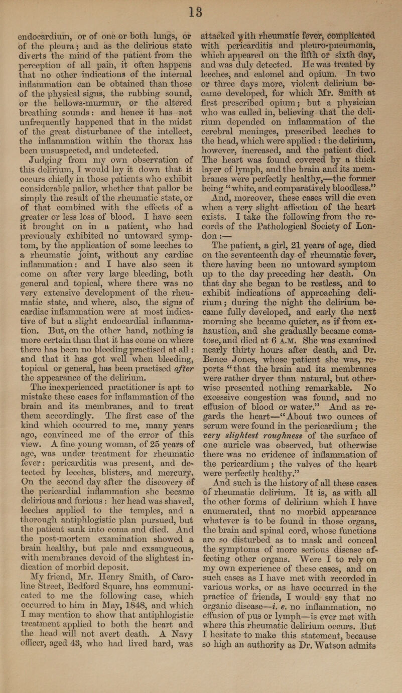 endocardium, or of one or both lungs, or of the pleura; and as the delirious state diverts the mind of the patient from the perception of all pain, it often happens that no other indications of the internal inflammation can be obtained than those of the physical signs, the rubbing sound, or the bellows-murmur, or the altered breathing sounds: and hence it has not unfrequently happened that in the midst of the great disturbance of the intellect, the inflammation within the thorax has been unsuspected, and undetected. Judging from my own observation of this delirium, I would lay it down that it occurs chiefly in those patients who exhibit considerable pallor, whether that pallor be simply the result of the rheumatic state, or of that combined with the effects of a greater or less loss of blood. I have seen it brought on in a patient, who had previously exhibited no untoward symp¬ tom, by the application of some leeches to a rheumatic joint, without any cardiac inflammation: and I have also seen it come on after very large bleeding, both general and topical, where there was no very extensive development of the rheu¬ matic state, and where, also, the signs of cardiac inflammation were at most indica¬ tive of but a slight endocardial inflamma¬ tion. But, on the other hand, nothing is more certain than that it has come on where there has been no bleeding practised at all: and that it has got well when bleeding, topical or general, has been practised after the appearance of the delirium. The inexperienced practitioner is apt to mistake these cases for inflammation of the brain and its membranes, and to treat them accordingly. The first case of the kind which occurred to me, many years ago, convinced me of the error of this view. A fine young woman, of 25 years of age, was under treatment for rheumatic fever: pericarditis was present, and de¬ tected by leeches, blisters, and mercury. On the second day after the discovery of the pericardial inflammation she became delirious and furious : her head was shaved, leeches applied to the temples, and a thorough antiphlogistic plan pursued, but the patient sank into coma and died. And the post-mortem examination showed a brain healthy, but pale and exsangueous, with membranes devoid of the slightest in¬ dication of morbid deposit. My friend, Mr. Henry Smith, of Caro¬ line Street, Bedford Square, has communi¬ cated to me the following case, which occurred to him in May, 1848, and which I may mention to show that antiphlogistic treatment applied to both the heart and the head will not avert death. A Navy officer, aged 43, who had lived hard, was attacked yith rheumatic fever, complicated with pericarditis and pleuro-pneumonia, which appeared on the fifth or sixth day, and was duly detected. He was treated by leeches, and calomel and opium. In two or three days more, violent delirium be¬ came developed, for which Mr. Smith at first prescribed opium; but a physician who was called in, believing that the deli¬ rium depended on inflammation of the cerebral meninges, prescribed leeches to the head, which were applied: the delirium, however, increased, and the patient died. The heart was found covered by a thick layer of lymph, and the brain and its mem¬ branes were perfectly healthy,—the former being “ white, and comparatively bloodless.” And, moreover, these cases will die even when a very slight affection of the heart exists. I take the following from the re¬ cords of the Pathological Society of Lon¬ don :— The patient, a girl, 21 years of age, died on the seventeenth day of rheumatic fever, there having been no untoward symptom up to the day preceding her death. On that day she began to be restless, and to exhibit indications of approaching deli¬ rium ; during the night the delirium be¬ came fully developed, and early the next morning she became quieter, as if from ex¬ haustion, and she gradually became coma¬ tose, and died at 6 a.m. She was examined nearly thirty hours after death, and Dr. Bence Jones, whose patient she was, re¬ ports “ that the brain and its membranes were rather dryer than natural, but other¬ wise presented nothing remarkable. No excessive congestion was found, and no effusion of blood or water.” And as re¬ gards the heart—“About two ounces of serum were found in the pericardium; the very slightest roughness of the surface of one auricle was observed, but otherwise there was no evidence of inflammation of the pericardium; the valves of the heart were perfectly healthy.” And such is the history of all these cases of rheumatic delirium. It is, as with all the other forms of delirium which I have enumerated, that no morbid appearance whatever is to be found in those organs, the brain and spinal cord, whose functions are so disturbed as to mask and conceal the symptoms of more serious disease af¬ fecting other organs. Were I to rely on my own experience of these cases, and on such cases as I have met with recorded in various works, or as have occurred in the practice of friends, I would say that no organic disease—i. e. no inflammation, no effusion of pus or lymph—is ever met with where this rheumatic delirium occurs. But I hesitate to make this statement, because so high an authority as Dr. Watson admits