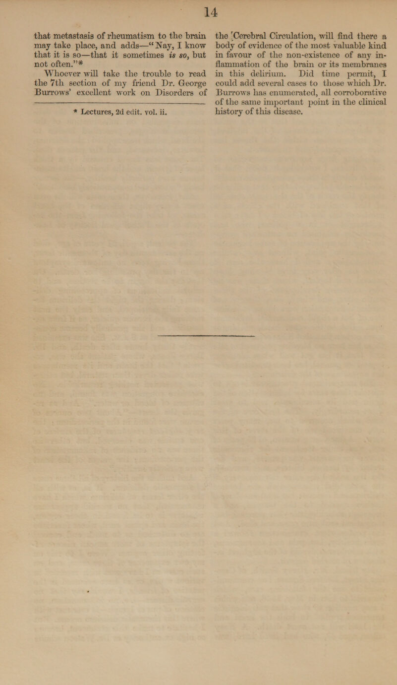 that metastasis of rheumatism to the brain may take place, and adds—“ Nay, I know that it is so—that it sometimes is so, but not often.”* Whoever will take the trouble to read the 7th section of my friend Dr. George Burrows’ excellent work on Disorders of * Lectures, 2d edit. vol. ii. the rCerebral Circulation, will find there a body of evidence of the most valuable kind in favour of the non-existence of any in¬ flammation of the brain or its membranes in this delirium. Did time permit, I could add several cases to those which Dr. Burrows has enumerated, all corroborative of the same important point in the clinical history of this disease.