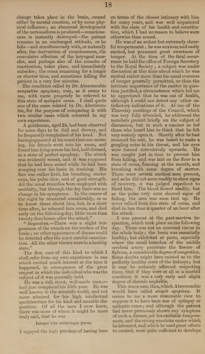 change takes place in the brain, caused either by mental emotion, or by some phy¬ sical influence; an abnormal development of the nervousforce is produced—conscious¬ ness is instantly destroyed—the patient remains in an unchanged attitude, or he falls—and simultaneously with, or instantly after, the destruction of consciousness, the convulsive affection of the laryngeal mus¬ cles, and perhaps also of the muscles of mastication, takes place, and immediately subsides ; the coma remaining for a longer or shorter time, and sometimes killing the patient in a very few minutes. The condition called by Dr. Abercrombie congestive apoplexy, may, as it seems to me, with more propriety be referred to this state of epileptic coma. I shall quote one of the cases related by Dr. Abercrom¬ bie, for the purpose of comparing it with two similar cases which occurred in my own experience. A gentleman, aged 24, had been observed for some days to be dull and drowsy, and lie frequently complained of his head. Not having appeared at his usual time one morn¬ ing, his friends went into his room, and found him lying across his bed, half-dressed, in a state of perfect apoplexy. The attack was evidently recent, and it was supposed that he had been seized while he had been stooping over his basin in washing. His face was rather livid, his breathing sterto¬ rous, his pulse slow, and of good strength. All the usual remedies Were employed with assiduity, but through the day there was no change in his symptoms. In the course of the night he recovered considerably, so as to know those about him, but, in a short time after, he relapsed into coma, and died early on the following day, little more than twenty-four hours after the attack.” “ Inspection.—There was a slight tur- gescence of the vessels on the surface of the brain ; no other appearance of disease could be detected after the most careful examina¬ tion. All the other viscera were in a healthy state.” The first case of this kind to which I shall refer from my own experience is one which excited much interest at the time it happened, in consequence of the great respect in which the individual who was the subject of it was generally held. lie was a tall, stout, well-made man,— had just completed his 55th year. He was well known in the scientific world, and not more admired for his high intellectual qualities than for his kind and amiable dis¬ position. Of all the men I ever knew, there was none of whom it might be more truly said, that he was Integer vita1 scelerisque purus. 1 enjoyed the high privilege of having been on terms of the closest intimacy with him for many years, and was well acquainted with the state of his health and constitu¬ tion, which I had no reason to believe were otherwise than sound. He was of an ardent but extremely cheer¬ ful temperament; he was anxious, and easily excited, but possessed great sweetness of temper. At the time of the fatal occur¬ rence he held the office of Foreign Secretary to the Royal Society ; a subject was under discussion at this time about which he was excited rather more than his usual evenness of temper generally permitted, or than the intrinsic importance of the matter in ques¬ tion justified, a circumstance which led me to apprehend that he was out of health, although I could not detect any other sa¬ tisfactory indications of it. At one of the Thursday meetings of the Council, which was very fully attended, he addressed the members present briefly on the subject of discussion, but in such a manner as led those who heard him to think that he felt very warmly upon it. Shortly after he had resumed his seat, he was heard to make a gurgling noise in his throat, and his eyes were turned convulsively upwards. He was caught just in time to prevent him from falling, and was laid on the floor in a state of coma, foaming at the mouth, and breathing with some degree of stertor. There were several medical men present, and as he did not seem readily to show signs of recovery, it was judged expedient to bleed him. The blood flowed readily, but as the pulse very soon showed signs of failing, the arm was soon tied up. He never rallied from this state of coma, and died in less than a quarter of an hour after the attack. I was present at the post-mortem in¬ spection, which took place on the following day. There was not an unsound viscus in the whole body ; the brain was essentially healthy, but exhibited at parts, especially where the small branches of the middle cerebral artery penetrate the fissure of Sylvius, a considerable degree of congestion. Some doubts might have existed as to the perfectly healthy state of the kidneys ; but it may be certainly affirmed respecting them, that if they were at all in a morbid condition it was a very early and slight degree of chronic nephritis. This was a case, then, which Abercrombie would have called simple apoplexy. It seems to me a more reasonable view to suppose it to have been one of epilepsy or epileptic coma ; and although the patient had never previously shown any symptom of such a disease, yet his excitable tempera¬ ment, and the strong emotions under which he laboured, and which he used great efforts to control, were quite sufficient to develope