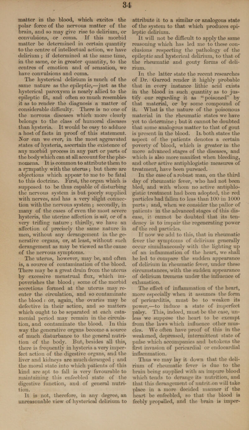 matter in the blood, which excites the polar force of the nervous matter of the brain, and so may give rise to delirium, or convulsions, or coma. If this morbid matter be determined in certain quantity to the centre of intellectual action, we have delirium ; if determined at the same time, in the same, or in greater quantity, to the centres of emotion and of sensation, we have convulsions and coma. The hysterical delirium is much of the same nature as the epileptic,—just as the hysterical paroxysm is nearly allied to the epileptic fit, and often so much resembles it as to render the diagnosis a matter of considerable difficulty. There is no one of the nervous diseases which more clearly belongs to the class of humoral diseases than hysteria. It would be easy to adduce a host of facts in proof of this statement. Nor can we ever, in the most aggravated states of hysteria, ascertain the existence of any morbid process in any part or parts of the body which can at all account for the phe¬ nomena. It is common to attribute them to a sympathy with the uterus ; but there are objections which appear to me to be fatal to this doctrine. First, the organ which is supposed to be thus capable of disturbing the nervous system is but poorly supplied with nerves, and has a very slight connec¬ tion with the nervous system ; secondly, in many of the cases of even the most severe hysteria, the uterine affection is nil, or of a very trifling nature; thirdly, we have an affection of precisely the same nature in men, without any derangement in the ge¬ nerative organs, or, at least, without such derangement as may be viewed as the cause of the nervous symptoms. The uterus, however, may be, and often is, a source of contamination of the blood. There may be a great drain from the uterus by excessive menstrual flux, which im¬ poverishes the blood ; some of the morbid secretions formed at the uterus may re¬ enter the circulation, and so contaminate the blood : or, again, the ovaries may be defective in their action, and so matters which ought to be separated at each cata¬ menial period may remain in the circula¬ tion, and contaminate the blood. In this way the generative organs become a source of much disturbance to the general nutri¬ tion of the body. But, besides all this, there is frequently in hysteria a very imper¬ fect action of the digestive organs, and the liver and kidneys are much deranged ; and the moral state into which patients of this kind are apt to fall is very favourable to maintaining this enfeebled state of the digestive function, and of general nutri¬ tion. It is not, therefore, in any degree, an unreasonable view of hysterical delirium to attribute it to a similar or analogous state of the system to that which produces epi¬ leptic delirium. It will not be difficult to apply the same reasoning which has led me to these con¬ clusions respecting the pathology of the epileptic and hysterical delirium, to that of the rheumatic and gouty forms of deli¬ rium. In the latter state the recent researches of Dr. G-arrod render it highly probable that in every instance lithic acid exists in the blood in such quantity as to jus¬ tify our regarding it as “poisoned” by that material, or by some compound of it. What is the nature of the poisonous material in the rheumatic states we have yet to determine ; but it cannot be doubted that some analogous matter to that of gout is present in the blood. In both states the aspect of the patients denotes a certain poverty of blood, which is greater in the more advanced stages of the diseases, and which is also more manifest when bleeding, and other active antiphlogistic measures of treatment, have been pursued. In the case of a robust man, on the third day of rheumatic fever, who had not been bled, and with whom no active antiphlo¬ gistic treatment had been adopted, the red particles had fallen to less than 100 in 1000 parts ; and, when we consider the pallor of patients in the advanced stages of this dis¬ ease, it cannot be doubted that its ten¬ dency is to impair the regenerating power of the red particles. If now we add to this, that in rheumatic fever the symptoms of delirium generally occur simultaneously with the lighting up of an inflammation of the heart, we shall be led to compare the sudden appearance of delirium in rheumatic fever, under these circumstances, with the sudden appearance of delirium tremens mider the influence of exhaustion. The effect of inflammation of the heart, more especially when it assumes the form of pericarditis, must be to weaken its power,—to induce a state of imperfect palsy. This, indeed, must be the case, un¬ less we suppose the heart to be exempt from the laws which influence other mus¬ cles. We often have proof of this in the weakened, depressed, intermittent state of pulse which accompanies and betokens the first invasion of pericardial or endocardial inflammation. Thus we may lay it down that the deli¬ rium of rheumatic fever is due to the brain being supplied with an impure blood which tends to derange it s nutrition, and that this derangement of nutrition will take place in a more decided manner if the heart, be enfeebled, so that tlie blood is feebly propelled, and the brain is imper-