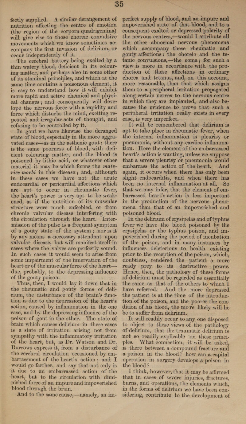 fectly supplied. A similar derangement ol nutrition affecting the centre of emotion (the region of the corpora quadrigemina) will give rise to those choreic convulsive movements which we know sometimes ac¬ company the first invasion of delirium, or occur independently of it. The cerebral battery being excited by a thin watery blood, deficient in its colour¬ ing matter, and perhaps also in some other of its staminal principles, and which at the same tune contains a poisonous element, it is easy to understand how it will exlnbit more rapid and active chemical and physi¬ cal changes ; and consequently will deve- lope the nervous force with a rapidity and force which disturbs the mind, exciting re¬ peated and irregular acts of thought, and refusing to be controlled by it. In gout we have likewise the deranged state of blood, especially in the more aggra¬ vated cases—as in the asthenic gout: there is the same poorness of blood, with defi¬ cient colouring matter, and the blood is poisoned by lithic acid, or whatever other material it may be which forms the mate- ries morbi in this disease ; and, although in these cases we have not the acute endocardial or pericardial affections which are apt to occur in rheumatic fever, the heart’s power is very apt to be weak¬ ened, as if the nutrition of its muscular structure were much enfeebled, or from chronic valvular disease interfering with the circulation through the heart. Inter¬ mission of the pulse is a frequent symptom of a gouty state of the system ; nor is it by any means a necessary attendant upon valvular disease, but will manifest itself in cases where the valves are perfectly sound. In such cases it would seem to arise from some impairment of the innervation of the heart or of the muscular force of the heart— due, probably, to the depressing influence of the gouty poison. Thus, then, I would lay it down that in the rheumatic and gouty forms of deli¬ rium, the disturbance of the brain’s func¬ tion is due to the depression of the heart’s action, caused by inflammation in the one case, and by the depressing influence of the poison of gout in the other. The state of brain which causes delirium in these cases is a state of irritation arising not from sympathy with the inflammatory irritation of the heart, but, as Dr. Watson and Dr. Burrows express it, from a disturbance of the cerebral circulation occasioned by em¬ barrassment of the heart’s action ; and I would go farther, and say that not only is it due to an embarrassed action of the heart, but to the circulation with dimi¬ nished force of an impure and impoverished blood through the brain. And to the same cause,—namely, an im¬ perfect supply of blood, and an impure and impoverished state of that blood, and to a consequent exalted or depressed polarity of the nervous centres,—would I attribute all the other abnormal nervous phenomena which accompany these rheumatic and gouty affections : the choreic and the te¬ tanic convulsions,—the coma; for such a view is more in accordance with the pro¬ duction of these affections in ordinary chorea and tetanus, and, on this account, more reasonable, than that which assigns them to a peripheral irritation propagated along certain nerves to the nervous centre in which they are implanted, and also be¬ cause the evidence to prove that such a peripheral irritation really exists in every case, is very imperfect. It will be remembered that delirium is apt to take place in rheumatic fever, when the internal inflammation is pleurisy or pneumonia, without any cardiac inflamma¬ tion. Here the element of the embarrassed heart’s action is wanting, unless we suppose that a severe pleurisy or pneumonia would embarrass the action of the heart. And again, it occurs when there has only been slight endocarditis, and when there has been no internal inflammation at all. So that we may infer, that the element of em¬ barrassed heart’s action is less important in the production of the nervous pheno¬ mena tlian that of an impoverished and poisoned blood. In the delirium of erysipelas and of typhus fever we have the blood poisoned by the erysipelas or the typhus poison, and im¬ poverished during the period of incubation of the poison, and in many instances by influences deleterious to health existing prior to the reception of the poison, which, doubtless, rendered the patient a more ready prey to its destructive power. Hence, then, the pathology of these forms of delirium must be regarded as essentially the same as that of the others to which I have referred. And the more depressed the patient is at the time of the introduc¬ tion of the poison, and the poorer the con¬ dition of his bloocl, the mo re likely will he be to suffer from delirium. It will readily occur to any one disposed to object to these views of the pathology of delirium, that the traumatic delirium is not so readily explicable on these princi¬ ples. What connection, it will be asked, is there between a compound fracture and a poison in the blood ? how can a capital operation in surgery develope a poison in the blood ? I think, however, that it may be affirmed that in cases of severe injuries, fractures, burns, and operations, the elements which, in the forms of delirium we have been con¬ sidering, contribute to the development of