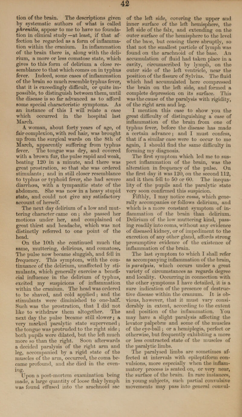 tion of the brain. The descriptions given by systematic authors of what is called phrenitis, appear to me to have no founda¬ tion in clinical study —at least, if that af fection be regarded as a form of inflamma¬ tion within the cranium. In inflammation of the brain there is, along with the deli¬ rium, a more or less comatose state, which gives to this form of delirium a close re¬ semblance to that which comes on in typhus fever. Indeed, some cases of inflammation of the brain so much resemble typhus fever, that it is exceedingly difficult, or quite im¬ possible, to distinguish between them, until the disease is so far advanced as to afford some special characteristic symptoms. As an instance of this I will relate a case which occurred in the hospital last March. A woman, about forty years of age, of fair complexion, with red hair, was brought up from the surgical wards on the 8th of March, apparently suffering from typhus fever. The tongue was dry, and covered with a brown fur, the pulse rapid and weak, beating 120 in a minute, and there was great prostration, so that she was ordered stimulants ; and in still closer resemblance to typhus or typhoid fever, she had severe diarrhoea, with a tympanitic state of the abdomen. She was now in a heavy stupid state, and could not give any satisfactory account of herself. The next day delirium of a low and mut¬ tering character came on; she passed her motions under her, and complained of great thirst and headache, which was not distinctly referred to one point of the head. On the 10th she continued much the same, muttering, delirious, and comatose. The pulse now became sluggish, and fell in frequency. This symptom, with the con¬ tinuance of the delirium, unaffected by sti¬ mulants, which generally exercise a benefi¬ cial influence in the delirium of typhus, excited my suspicions of inflammation within the cranium. The head was ordered to be shaved, and cold applied; and the stimulants were diminished to one-lialf. Such was the prostration, that I did not like to withdraw them altogether. The next day the pulse became still slower; a very marked paralytic state supervened; the tongue was protruded to the right side ; both pupils were dilated, but the left much more so than the right. Soon afterwards a decided paralysis of the right arm and leg, accompanied by a rigid state of the muscles of the arm, occurred, the coma be¬ came profound, and she died in the even¬ ing- . . t . Upon a post-mortem examination being made, a large quantity of loose flaky lymph was found effused into the arachnoid sac of the left side, covering the upper and inner surface of the left hemisphere, the left side of the falx, and extending on the outer surface of the hemisphere to the level of the base, but ceasing there abruptly, so that not the smallest particle of lymph was found on the arachnoid of the base. An accumulation of fluid had taken place in a cavity, circumscribed by lymph, on the outer side of the left ventricle, near the position of the fissure of Sylvius. The fluid which had accumulated here compressed the brain on the left side, and formed a complete depression on its surface. This was the cause of the paralysis with rigidity, of the right arm and leg. I mention tills case to show you the great difficulty of distinguishing a case of inflammation of the brain from one of typhus fever, before the disease has made a certain advance; and I must confess, that if a similar case were to occur to me again, I should find the same difficulty in forming my diagnosis. The first symptom which led me to sus¬ pect inflammation of the brain, was the alteration in frequency of the pulse. On the first day it was 120, on the second 112, and it then fell to 50 or 60. The inequa¬ lity of the pupils and the paralytic state very soon confirmed this suspicion. Fifthly, I may notice coma, which gene¬ rally accompanies or follows delirium, and which is a more constant symptom of in¬ flammation of the brain than delirium. Delirium of the low muttering kind, pass¬ ing readily into coma, without any evidence of diseased kidney, or of impediment to the excretion of any other gland, affords strong presumptive evidence of the existence of inflammation of the brain. The last symptom to which I shall refer as accompanying inflammation of the brain, is paralysis, which occurs under a great variety of circumstances as regards degree and locality. Occurring in connection with the other symptoms I have detailed, it is a sure indication of the presence of destruc¬ tive disease within the cranium. It is ob¬ vious, however, that it must vary consi¬ derably in extent, according to the extent and position of the inflammation. You may have a slight paralysis affecting the levator palpebrse and some of the muscles of the eye-ball; or a hemiplegia, perfect or otherwise, but frequently exhibiting a more or less contracted state of the muscles of the paralytic limbs. The paralysed limbs are sometimes af¬ fected at intervals with epileptiform con¬ vulsions, more especially when the inflam¬ matory process is seated on, or very near, the surface of the brain. In rare instances, in young subjects, such partial convulsive movements may pass into general eonvul-