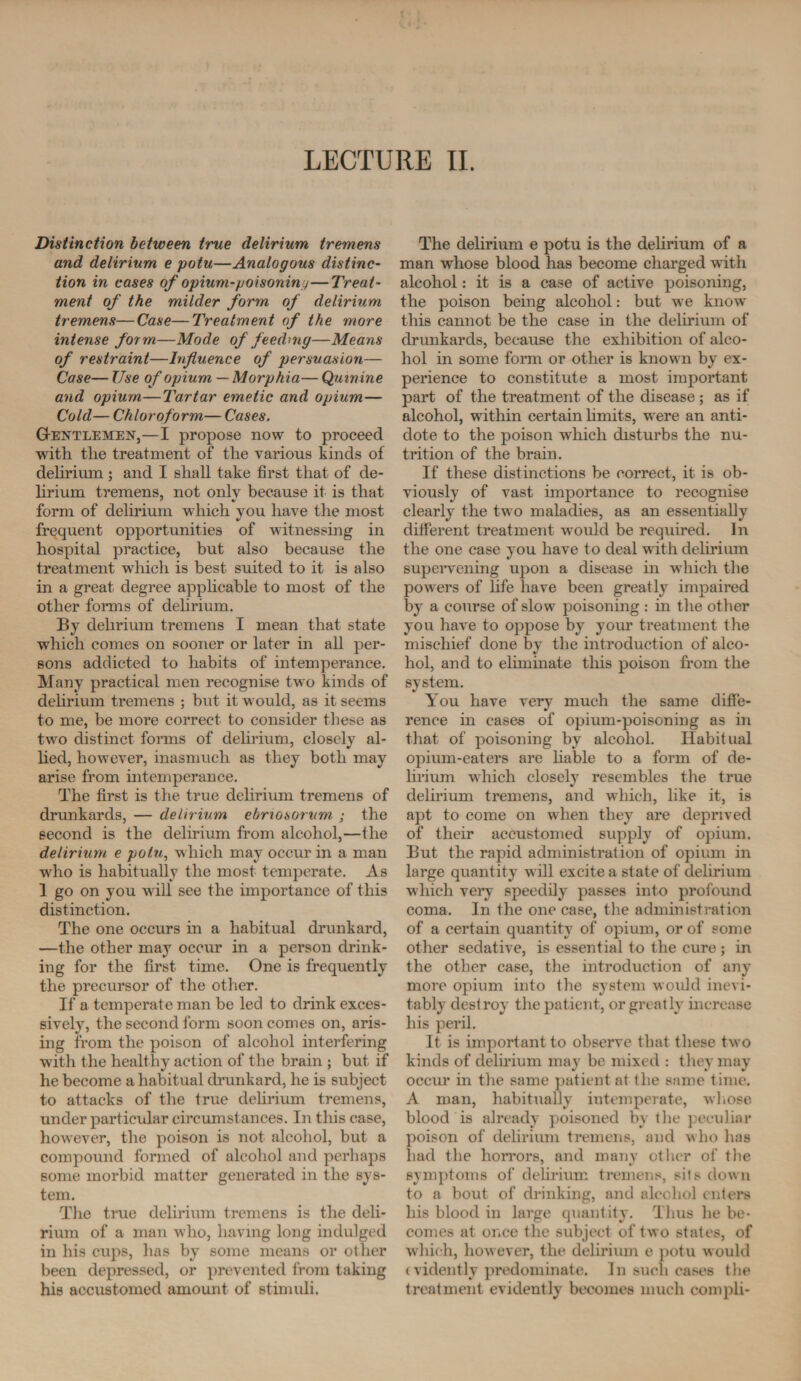 Distinction between true delirium tremens and delirium e potu—Analogous distinc¬ tion in cases of opium-poisoning—Treat¬ ment of the milder form of delirium tremens—Case—Treatment of the more intense form—Mode of feeding—Means of restraint—Influence of persuasion— Case— Use of opium — Morphia— Quinine and opium—Tartar emetic and opium— Cold— Chloroform— Cases. Gentlemen,—I propose now to proceed with the treatment of the various kinds of delirium ; and I shall take first that of de¬ lirium tremens, not only because it is that form of delirium which you have the most frequent opportunities of witnessing in hospital practice, but also because the treatment which is best suited to it is also in a great degree applicable to most of the other forms of delirium. By delirium tremens I mean that state which comes on sooner or later in all per¬ sons addicted to habits of intemperance. Many practical men recognise two kinds of delirium tremens ; but it would, as it seems to me, be more correct to consider these as two distinct forms of delirium, closely al¬ lied, however, inasmuch as they both may arise from intemperance. The first is the true delirium tremens of drunkards, — delirium ebnosorum ; the second is the delirium from alcohol,—the delirium e potu, which may occur in a man who is habitually the most temperate. As 1 go on you will see the importance of this distinction. The one occurs in a habitual drunkard, —the other may occur in a person drink¬ ing for the first time. One is frequently the precursor of the other. If a temperate man be led to drink exces¬ sively, the second form soon comes on, aris¬ ing from the poison of alcohol interfering with the healthy action of the brain ; but if he become a habitual drunkard, he is subject to attacks of the true delirium tremens, under particular circumstances. In this case, however, the poison is not alcohol, but a compound formed of alcohol and perhaps some morbid matter generated in the sys¬ tem. The true delirium tremens is the deli¬ rium of a man who, having long indulged in his cups, has by some means or other been depressed, or prevented from taking his accustomed amount of stimuli. The delirium e potu is the delirium of a man whose blood has become charged with alcohol: it is a case of active poisoning, the poison being alcohol: but wre know this cannot be the case in the delirium of drunkards, because the exhibition of alco¬ hol in some form or other is known by ex¬ perience to constitute a most important part of the treatment of the disease ; as if alcohol, within certain limits, were an anti¬ dote to the poison which disturbs the nu¬ trition of the brain. If these distinctions be correct, it is ob¬ viously of vast importance to recognise clearly the two maladies, as an essentially different treatment would be required. In the one case you have to deal with delirium supervening upon a disease in which the powers of life have been greatly impaired by a course of slow poisoning : in the other you have to oppose by your treatment the mischief done by the introduction of alco¬ hol, and to eliminate this poison from the system. You have very much the same diffe¬ rence in cases of opium-poisoning as in that of poisoning by alcohol. Habitual opium-eaters are liable to a form of de¬ lirium which closely resembles the true delirium tremens, and which, like it, is apt to come on when they are deprived of their accustomed supply of opium. But the rapid administration of opium in large quantity will excite a state of delirium which very speedily passes into profound coma. In the one case, the administration of a certain quantity of opium, or of some other sedative, is essential to the cure ; in the other case, the introduction of any more opium into the system would inevi¬ tably destroy the patient, or greatly increase his peril. It is important to observe that these two kinds of delirium may be mixed : they may occur in the same patient at the same time. A man, habitually intemperate, whose blood is already poisoned by the peculiar poison of delirium tremens, and who has had the horrors, and many other of the symptoms of delirium tremens, sits down to a bout of drinking, and alcohol enters his blood in large quantity. Thus he be¬ comes at once the subject of two states, of which, however, the delirium e potu would (vidently predominate. In such cases the treatment evidently becomes much compli-