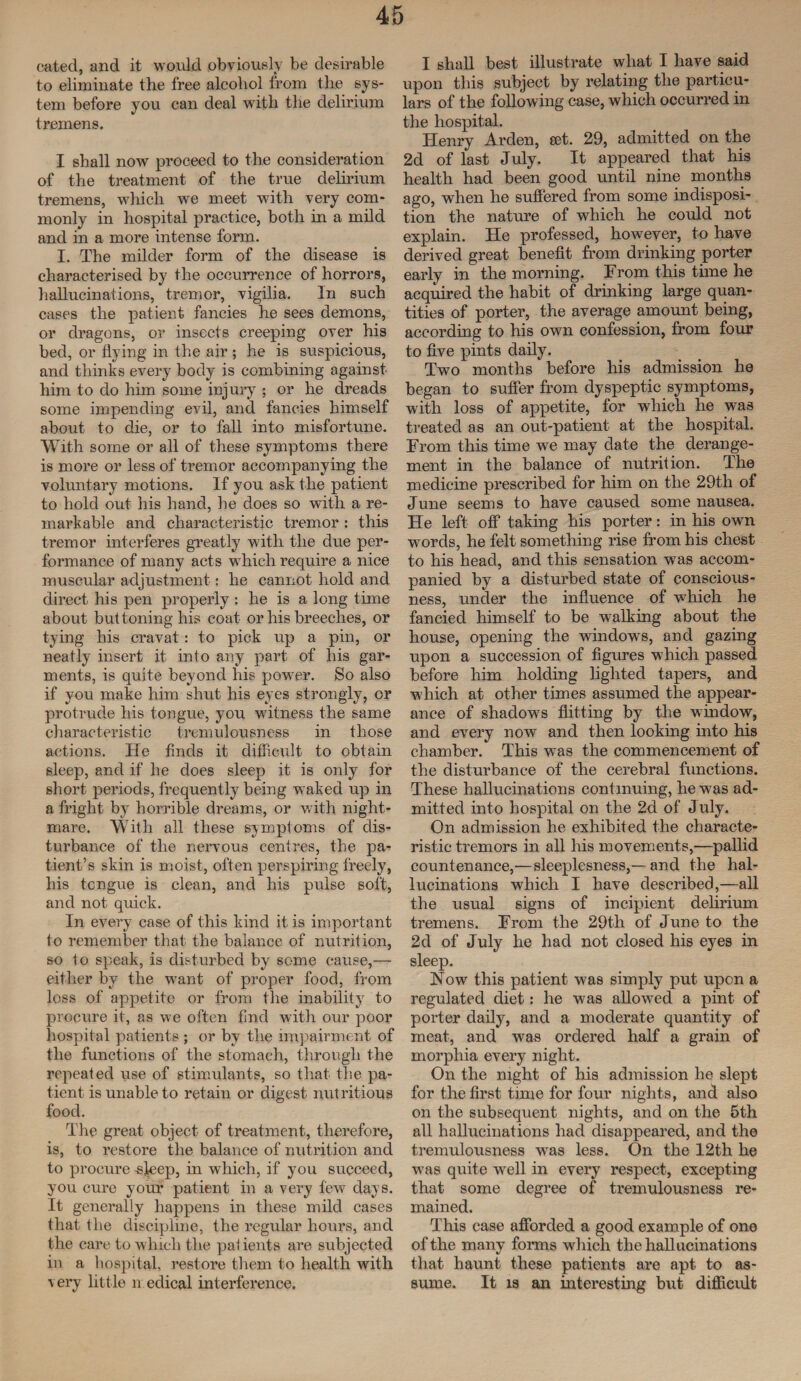 cated, and it would obviously be desirable to eliminate the free alcohol from the sys¬ tem before you can deal with the delirium tremens, I shall now proceed to the consideration of the treatment of the true delirium tremens, which we meet with very com¬ monly in hospital practice, both in a mild and in a more intense form. I. The milder form of the disease is characterised by the occurrence of horrors, hallucinations, tremor, vigilia. In such cases the patient fancies he sees demons, or dragons, or insects creeping over his bed, or hying in the air ; he is suspicious, and thinks every body is combining against him to do him some injury ; or he dreads some impending evil, and fancies himself about to die, or to fall into misfortune. With some or all of these symptoms there is more or less of tremor accompanying the voluntary motions. If you ask the patient to hold out his hand, lie does so with a re¬ markable and characteristic tremor : this tremor interferes greatly with the due per¬ formance of many acts which require a nice muscular adjustment: he cannot hold and direct his pen properly : he is a long time about buttoning his coat or his breeches, or tying his cravat: to pick up a pin, or neatly insert it into any part of his gar¬ ments, is quite beyond his power. So also if you make him shut his eyes strongly, or protrude his tongue, you witness the same characteristic tremulousness in those actions. He finds it difficult to obtain sleep, and if he does sleep it is only for short periods, frequently being waked up in a fright by horrible dreams, or with night¬ mare. With all these symptoms of dis¬ turbance of the nervous centres, the pa¬ tient’s skin is moist, often perspiring freely, his tcngue is clean, and his pulse soft, and not quick. In every case of this kind it is important to remember that the balance of nutrition, so to speak, is disturbed by some cause,— either by the want of proper food, from loss of appetite or from the inability to procure it, as we often find with our poor hospital patients ; or by the impairment of the functions of the stomach, through the repeated use of stimulants, so that the pa¬ tient is unable to retain or digest nutritious food. The great object of treatment, therefore, is, to restore the balance of nutrition and to procure sleep, in which, if you succeed, you cure your patient in a very few days. It generally happens in these mild cases that the discipline, the regular hours, and the care to which the patients are subjected in a hospital, restore them to health with very little medical interference. I shall best illustrate what I have said upon this subject by relating the particu¬ lars of the following case, which occurred in the hospital. Henry Arden, set. 29, admitted on the 2d of last July. It appeared that his health had been good until nine months ago, when he suffered from some indisposi¬ tion the nature of which he could not explain. He professed, however, to have derived great benefit from drinking porter early in the morning. From this time he acquired the habit of drinking large quan¬ tities of porter, the average amount being, according to his own confession, from four to five pints daily. Two months before his admission he began to suffer from dyspeptic symptoms, with loss of appetite, for which he was treated as an out-patient at the hospital. From this time we may date the derange¬ ment in the balance of nutrition. The medicine prescribed for him on the 29tli of June seems to have caused some nausea. He left off taking his porter: in his own words, he felt something rise from his chest to his head, and this sensation was accom¬ panied by a disturbed state of conscious¬ ness, under the influence of which he fancied himself to be walking about the house, opening the windows, and gazing upon a succession of figures which passed before him holding lighted tapers, and which at other times assumed the appear¬ ance of shadows flitting by the window, and every now and then looking into his chamber. This was the commencement of the disturbance of the cerebral functions. These hallucinations continuing, he was ad¬ mitted into hospital on the 2d of July. On admission he exhibited the characte¬ ristic tremors in all his movements,—pallid countenance,—sleeplesness,—and the hal¬ lucinations which I have described,—all the usual signs of incipient delirium tremens. From the 29th of June to the 2d of July he had not closed his eyes in sleep. How this patient was simply put upon a regulated diet: he was allowed a pint of porter daily, and a moderate quantity of meat, and was ordered half a grain of morphia every night. On the night of his admission he slept for the first time for four nights, and also on the subsequent nights, and on the 5th all hallucinations had disappeared, and the tremulousness wTas less. On the 12th he was quite well in every respect, excepting that some degree of tremulousness re¬ mained. This case afforded a good example of one of the many forms which the hallucinations that haunt these patients are apt to as¬ sume. It is an interesting but difficult