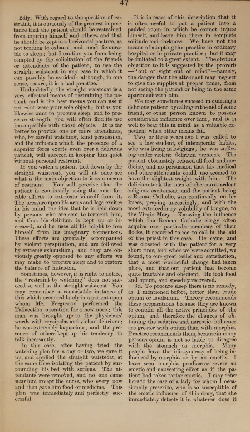 2dly. With regard to the question of re-, straint, it is obviously of the greatest impor¬ tance that the patient should be restrained from injuring himself and others, and that he should be kept in a horizontal posture, as not tending to exhaust, and most favoura¬ ble to sleep ; but I caution you from being tempted by the solicitation of the friends or attendants of the patient, to use the straight waistcoat in any case in which it can possibly be avoided: although, in one sense, secure, it is a bad practice. Undoubtedly the straight waistcoat is a very effectual means of restraining the pa¬ tient, and is the best means you can use if restraint were your sole object; but as you likewise want to procure sleep, and to pre¬ serve strength, you will often find its use incompatible with those objects. It is far better to provide one or more attendants, who, by careful watching, kind persuasion, and the influence which the presence of a superior force exerts even over a delirious patient, will succeed in keeping him quiet without personal restraint. If you watch a patient tied down by the straight waistcoat, you will at once see what is the main objection to it as a means of restraint. You will perceive that the patient is continually using the most for¬ cible efforts to extricate himself from it. The pressure upon his arms and legs excites in his mind the idea that he is held down by persons who are sent to torment him, and thus his delirium is kept up or in¬ creased, and he uses all his might to free himself from his imaginary tormentors. These efforts are generally accompanied by violent perspiration, and are followed by extreme exhaustion; and they are ob¬ viously greatly opposed to any efforts we may make to procure sleep and to restore the balance of nutrition. Sometimes, however, it is right to notice, the “restraint by watching” does not suc¬ ceed so well as the straight waistcoat. You may remember a remarkable instance of this which occurred lately in a patient upon whom Mr. Fergusson performed the Taliacotian operation for a new nose ; this man was brought up* to the physicians’ wards with erysipelas and violent delirium ; he was extremely loquacious, and the pre¬ sence of others kept up his tendency to talk incessantly. In this case, after having tried the watching plan for a day or two, we gave it up, and applied the straight waistcoat, at the same time isolating the patient by sur¬ rounding his bed with screens. The at¬ tendants were removed, and no one came near him except the nurse, who every now and then gave him food or medicine. This plan was immediately and perfectly suc¬ cessful. It is in cases of this description that it is often useful to put a patient into a padded room in which he cannot injure himself, and leave him there in complete solitude and darkness. We have not the means of adopting this practice in ordinary hospital or in private practice ; but it may be imitated to a great extent. The obvious objection to it is suggested by the proverb —“out of sight out of mind”—namely, the danger that the attendant may neglect to give the supplies at proper times, from not seeing the patient or being in the same apartment with him. We may sometimes succeed in quieting a delirious patient by calling in the aid of some friend, or other person known to possess considerable influence over him ; and it is well to bear this in mind as a valuable ex¬ pedient when other means fail. Two or three years ago I was called to see a law student, of intemperate habits, who was living in lodgings ; he was suffer¬ ing under violent delirium tremens. The patient obstinately refused all food and me¬ dicine, and no persuasion that his medical and other attendants could use seemed to have the slightest weight with him. The delirium took the turn of the most ardent religious excitement, and the patient being a Homan Catholic, was continually on his knees, praying unceasingly, and with the most extraordinary volubility of tongue, to the Virgin Mary. Knowing the influence which the Homan Catholic clergy often acquire over particular members of their flocks, it occurred to me to call in the aid of the priest in this case. He came, and was closeted with the patient for a very short time, and when we were admitted, we found, to our great relief and satisfaction, that a most wonderful change had taken place, and that our patient had become quite tractable and obedient. He took food and opium, and speedily recovered. Bd. To procure sleep there is no remedy, as I mentioned before, better than crude opium or laudanum. Theory recommends these preparations because they are known to contain all the active principles of the opium, and therefore the chances of ob¬ taining the sedative and narcotic influence are greater with opium than with morphia. Practice recommends them, because in many persons opium is not so liable to disagree with the stomach as morphia. Many people have the idiosyncrasy of being in¬ fluenced by morphia as by an emetic. I have seen morphia produce as severe an emetic and nauseating effect as if the pa¬ tient had taken tartar emetic. I may refer here to the case of a lady for whom I occa¬ sionally prescribe, who is so susceptible of the emetic influence of this drug, that she immediately detects it in whatever dose it