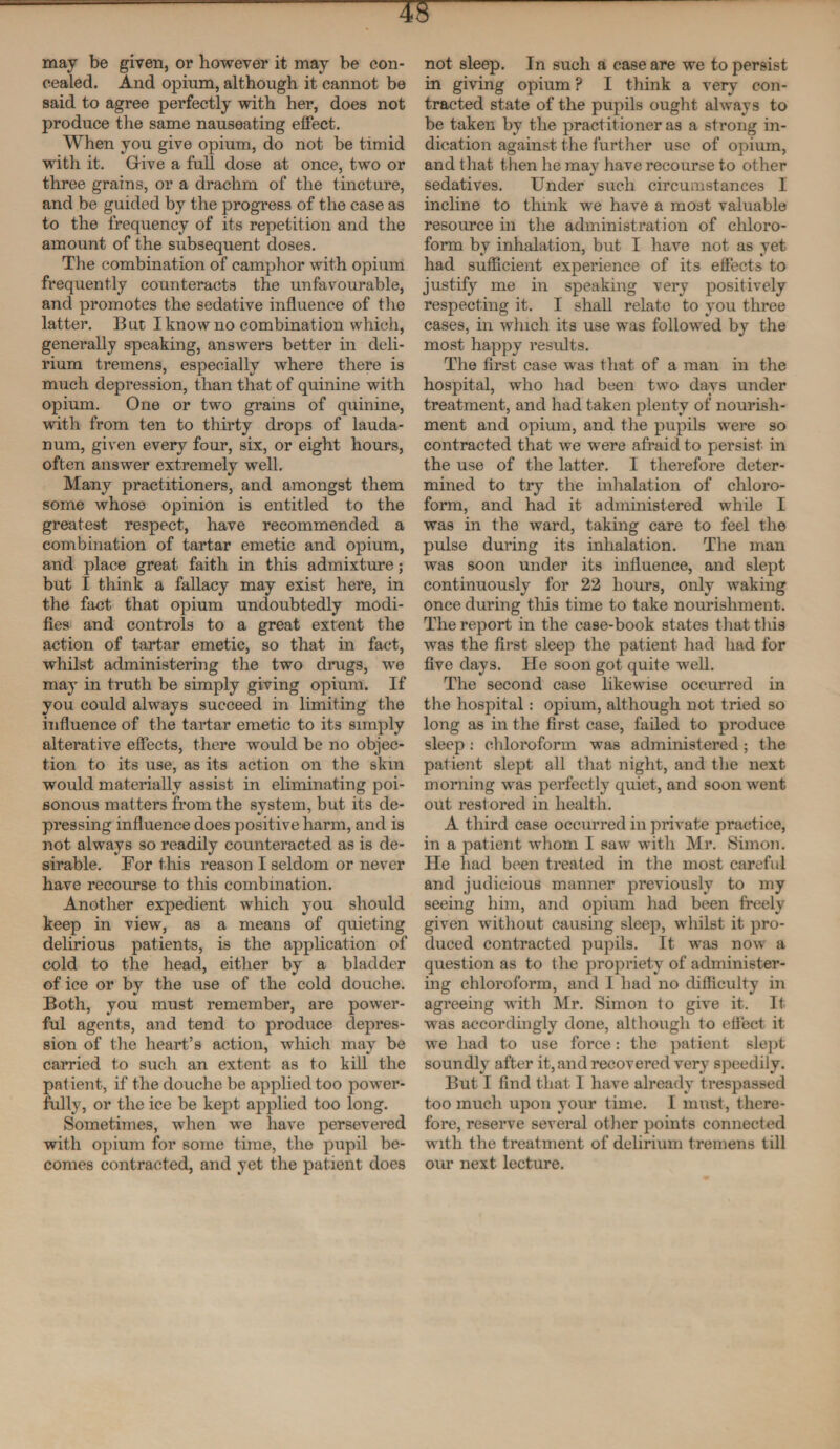 may be given, or however it may be con¬ cealed. And opium, although it cannot be said to agree perfectly with her, does not produce the same nauseating effect. When you give opium, do not be timid with it. Give a full dose at once, two or three grains, or a drachm of the tincture, and be guided by the progress of the case as to the frequency of its repetition and the amount of the subsequent doses. The combination of camphor with opium frequently counteracts the unfavourable, and promotes the sedative influence of the latter. But I know no combination which, generally speaking, answers better in deli¬ rium tremens, especially where there is much depression, than that of quinine with opium. One or two grains of quinine, with from ten to thirty drops of lauda¬ num, given every four, six, or eight hours, often answer extremely well. Many practitioners, and amongst them some whose opinion is entitled to the greatest respect, have recommended a combination of tartar emetic and opium, and place great faith in this admixture; but I think a fallacy may exist here, in the fact that opium undoubtedly modi¬ fies and controls to a great extent the action of tartar emetic, so that in fact, whilst administering the two drugs, we may in truth be simply giving opium. If you could always succeed in limiting the influence of the tartar emetic to its simply alterative effects, there would be no objec¬ tion to its use, as its action on the skin would materially assist in eliminating poi¬ sonous matters from the system, but its de¬ pressing influence does positive harm, and is not always so readily counteracted as is de¬ sirable. For this reason I seldom or never have recourse to this combination. Another expedient which you should keep in view, as a means of quieting delirious patients, is the application of cold to the head, either by a bladder of ice or by the use of the cold douche. Both, you must remember, are power¬ ful agents, and tend to produce depres¬ sion of the heart’s action, which may be carried to such an extent as to kill the patient, if the douche be applied too power¬ fully, or the ice be kept applied too long. Sometimes, when we have persevered with opium for some time, the pupil be¬ comes contracted, and yet the patient does not sleep. In such a case are we to persist in giving opium ? I think a very con¬ tracted state of the pupils ought always to be taken by the practitioner as a strong in¬ dication against the further use of opium, and that then he may have recourse to other sedatives. Under such circumstances I incline to tlimk we have a most valuable resource in the administration of chloro¬ form by inhalation, but I have not as yet had sufficient experience of its effects to justify me in speaking very positively respecting it. I shall relate to you three cases, in winch its use wras followed by the most happy results. The first case was that of a man in the hospital, who had been two days under treatment, and had taken plenty of nourish¬ ment and opium, and the pupils were so contracted that we were afraid to persist in the use of the latter. I therefore deter¬ mined to try the inhalation of chloro¬ form, and had it administered while I was in the ward, taking care to feel the pulse during its inhalation. The man was soon under its influence, and slept continuously for 22 hours, only waking once during this time to take nourishment. The report in the case-book states that this was the first sleep the patient had had for five days. He soon got quite well. The second case likewise occurred in the hospital: opium, although not tried so long as in the first case, failed to produce sleep: chloroform was administered; the patient slept all that night, and the next morning was perfectly quiet, and soon went out restored in health. A third case occurred in private practice, in a patient whom I saw with Mr. Simon. He had been treated in the most careful and judicious manner previously to my seeing him, and opium had been freely given without causing sleep, whilst it pro¬ duced contracted pupils. It was now a question as to the propriety of administer¬ ing chloroform, and I had no difficulty in agreeing with Mr. Simon to give it. It was accordingly done, although to effect it we had to use force: the patient slept soundly after it, and recovered very speedily. But I find that I have already trespassed too much upon your time. I must, there¬ fore, reserve several other points connected with the treatment of delirium tremens till our next lecture.