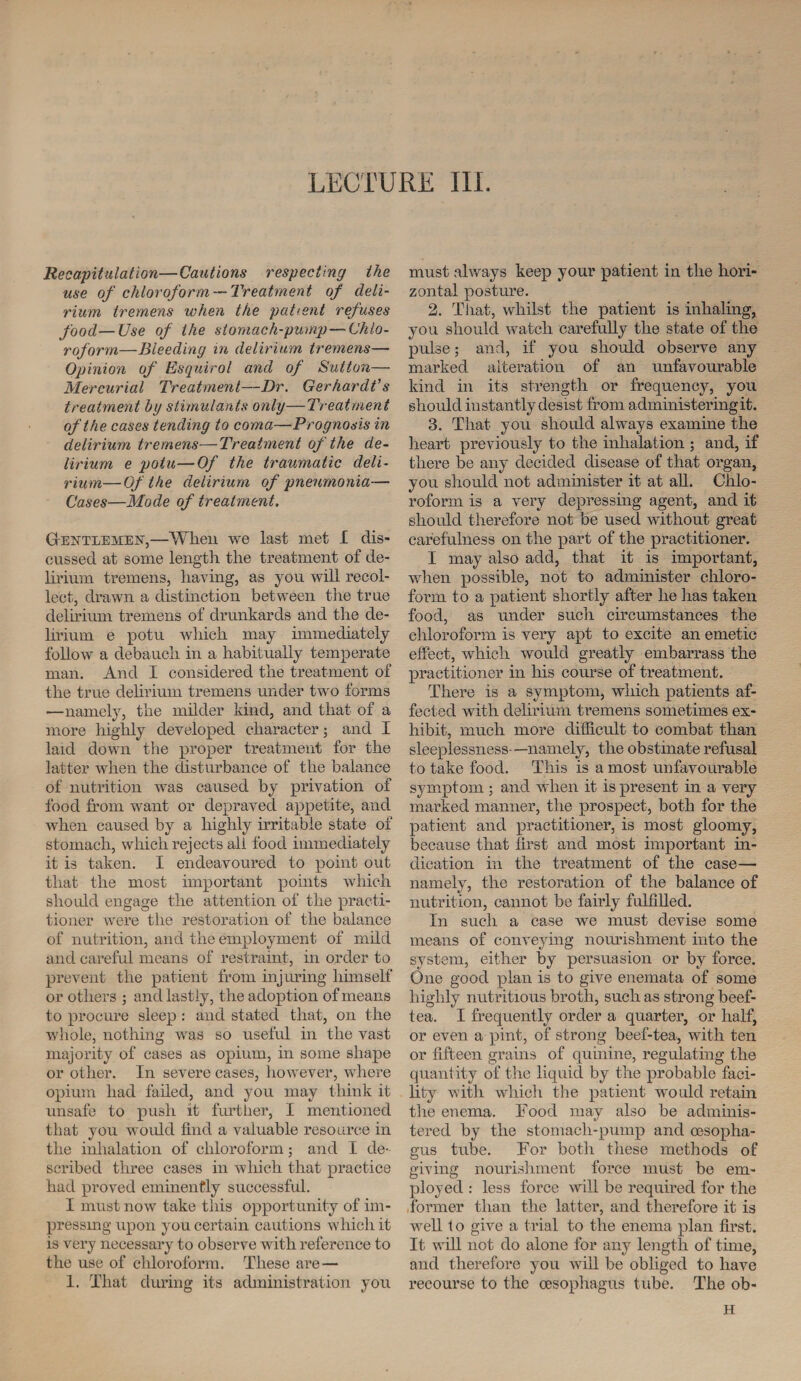 Recapitulation—Cautions respecting the use of chloroform —Treatment of deli¬ rium tremens when the patient refuses food—Use of Ike stomach-pump—Chlo¬ roform—Bleeding in delirium tremens— Opinion of Esquirol and of Sutton— Mercurial Treatment—Dr. Gerhardt’s treatment by stimulants only—Treatment of the cases tending to coma—Prognosis in delirium tremens—Treatment of the de¬ lirium e poiu—Of the traumatic deli¬ rium— Of the delirium of pneumonia— Cases—Mode of treatment, Gentlemen,—Wlieu we last met I dis¬ cussed at some length the treatment of de¬ lirium tremens, having, as you will recol¬ lect, drawn a distinction between the true delirium tremens of drunkards and the de¬ lirium e potu which may immediately follow a debauch in a habitually temperate man. And I considered the treatment of the true delirium tremens under two forms •—namely, the milder kind, and that of a more highly developed character 5 and I laid down the proper treatment for the latter when the disturbance of the balance of nutrition was caused by privation of food from want or depraved appetite, and when caused by a highly irritable state of stomach, which rejects all food immediately it is taken. I endeavoured to point out that the most important points which should engage the attention of the practi¬ tioner were the restoration of the balance of nutrition, and the employment of mild and careful means of restraint, in order to prevent the patient from injuring himself or others ; and lastly, the adoption of means to procure sleep : and stated that, on the whole, nothing was so useful in the vast majority of cases as opium, in some shape or other. In severe cases, however, where opium had failed, and you may think it unsafe to push it tint tier, I mentioned that you would find a valuable resource in the inhalation of chloroform; and I de¬ scribed three cases in which that practice had proved eminently successful. I must now take this opportunity of im¬ pressing upon you certain cautions which it is very necessary to observe with reference to the use of chloroform. These are— 1. That during its administration you must always keep your patient in the hori¬ zontal posture. 2. That, whilst the patient is inhaling, you should watch carefully the state of the pulse; and, if you should observe any marked alteration of an unfavourable kind in its strength or frequency, you should instantly desist from administering it. 3. That you should always examine the heart previously to the inhalation ; and, if there be any decided disease of that organ, you should not administer it at all. Chlo¬ roform is a very depressing agent, and it should therefore not be used without great carefulness on the part of the practitioner. I may also add, that it is important, when possible, not to administer chloro¬ form to a patient shortly after he has taken food, as under such circumstances the chloroform is very apt to excite an emetic effect, which would greatly embarrass the practitioner in his course of treatment. There is a symptom, which patients af¬ fected with delirium tremens sometimes ex¬ hibit, much more difficult to combat than sleeplessness- —namely, the obstinate refusal to take food. This is a most unfavourable symptom ; and when it is present in a very marked manner, the prospect, both for the patient and practitioner, is most gloomy, because that first and most important in¬ dication in the treatment of the case— namely, the restoration of the balance of nutrition, cannot be fairly fulfilled. In such a case we must devise some means of conveying nourishment into the system, either by persuasion or by force. One good plan is to give enemata of some highly nutritious broth, such as strong beef- tea. I frequently order a quarter, or half, or even a pint, of strong beef-tea, with ten or fifteen grains of quinine, regulating the quantity of the liquid by the probable faci¬ lity with which the patient would retain the enema. Food may also be adminis¬ tered by the stomach-pump and oesopha¬ gus tube. For both these methods of giving nourishment force must be em¬ ployed : less force will be required for the former than the latter, and therefore it is well to give a trial to the enema plan first. It will not do alone for any length of time, and therefore you will be obliged to have recourse to the oesophagus tube. The ob- H