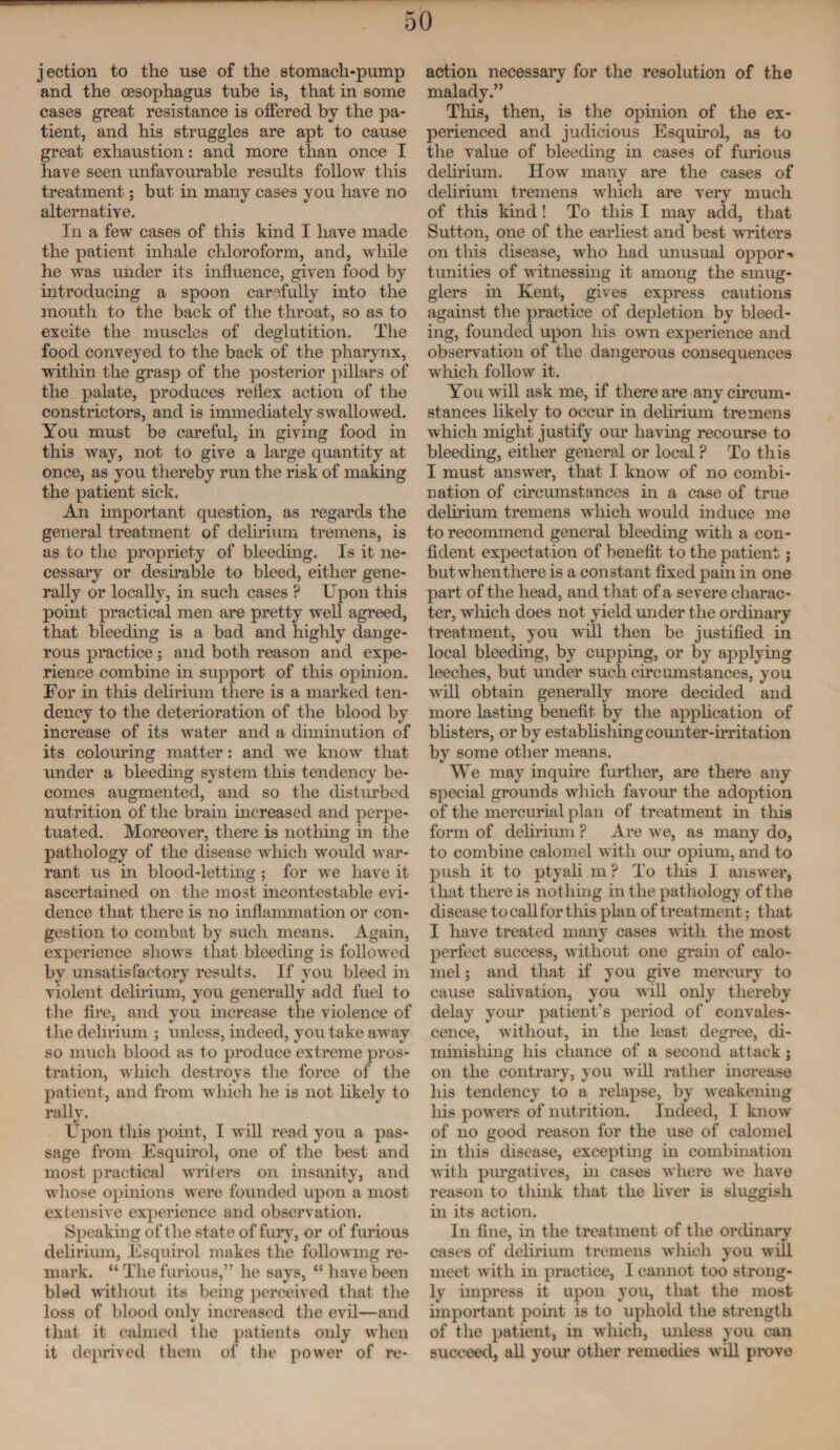 jection to the use of the stomach-pump and the oesophagus tube is, that in some cases great resistance is offered by the pa¬ tient, and his struggles are apt to cause great exhaustion: and more than once I have seen unfavourable results follow this treatment; but in many cases you have no alternative. In a few cases of this kind I have made the patient inhale chloroform, and, while he was under its influence, given food by introducing a spoon carefully into the mouth to the back of the throat, so as to excite the muscles of deglutition. The food conveyed to the back of the pharynx, within the grasp of the posterior pillars of the palate, produces reflex action of the constrictors, and is immediately swallowed. You must be careful, in giving food in this way, not to give a large quantity at once, as you thereby run the risk of making the patient sick. An important question, as regards the general treatment of delirium tremens, is as to the propriety of bleeding. Is it ne¬ cessary or desirable to bleed, either gene¬ rally or locally, in such cases ? Upon this point practical men are pretty well agreed, that bleeding is a bad and highly dange¬ rous practice ; and both reason and expe¬ rience combine in support of this opinion. For in this delirium there is a marked ten¬ dency to the deterioration of the blood by increase of its water and a diminution of its colouring matter: and we know that under a bleeding system this tendency be¬ comes augmented, and so the disturbed nutrition of the brain increased and perpe¬ tuated. Moreover, there is nothing in the pathology of the disease which would war¬ rant us in blood-letting ; for we have it ascertained on the most incontestable evi¬ dence that there is no inflammation or con¬ gestion to combat by such means. Again, experience shows that bleeding is followed by unsatisfactory results. If you bleed in violent delirium, you generally add fuel to the fire, and you increase the violence of the delirium ; unless, indeed, you take away so much blood as to produce extreme pros¬ tration, which destroys the force of the patient, and from which he is not likely to rally. Upon this point, I will read you a pas¬ sage from Esquirol, one of the best and most practical writers on insanity, and whose opinions were founded upon a most extensive experience and observation. Speaking of the state of fury, or of furious delirium, Esquirol makes the following re¬ mark. “ The furious,” he says, “have been bled without its being perceived that the loss of blood only increased the evil—and that it calmed the patients only when it deprived them of the power of re¬ action necessary for the resolution of the malady.” This, then, is the opinion of the ex¬ perienced and judicious Esquirol, as to the value of bleeding in cases of furious delirium. How many are the cases of delirium tremens which are very much of this kind! To this I may add, that Sutton, one of the eaifliest and best writers on this disease, who had unusual oppor ■» tunities of witnessing it among the smug¬ glers in Kent, gives express cautions against the practice of depletion by bleed¬ ing, founded upon his own experience and observation of the dangerous consequences which follow it. You will ask me, if there are any circum¬ stances likely to occur in delirium tremens which might justify our having recourse to bleeding, either general or local ? To this I must answer, that I know of no combi¬ nation of circumstances in a case of true delirium tremens which vmild induce me to recommend general bleeding with a con¬ fident expectation of benefit to the patient; but when there is a constant fixed pain in one part of the head, and that of a severe charac¬ ter, which does not yield under the ordinary treatment, you will then be justified in local bleeding, by cupping, or by applying leeches, but under such circumstances, you wrill obtain generally more decided and more lasting benefit by the application of blisters, or by estabhsliing counter-irritation by some other means. We may inquire further, are there any special grounds which favour the adoption of the mercurial plan of treatment in this form of delirium P Are we, as many do, to combine calomel with our opium, and to push it to ptyali m ? To this I answer, that there is nothing in the pathology of the disease to call for tliis plan of treat ment; that I have treated many cases with the most perfect success, without one grain of calo¬ mel ; and that if you give mercury to cause salivation, you will only thereby delay your patient’s period of convales¬ cence, without, in the least degree, di¬ minishing his chance of a second attack; on the contrary, you will rather increase his tendency to a relapse, by weakening his powers of nutrition. Indeed, I know of no good reason for the use of calomel in this disease, excepting in combination with purgatives, in cases where we have reason to think that the liver is sluggish in its action. In fine, in the treatment of the ordinary cases of delirium tremens which you will meet with in practice, I cannot too strong¬ ly impress it upon you, that the most important point is to uphold the strength of the patient, in which, unless you can succeed, all your other remedies will prove
