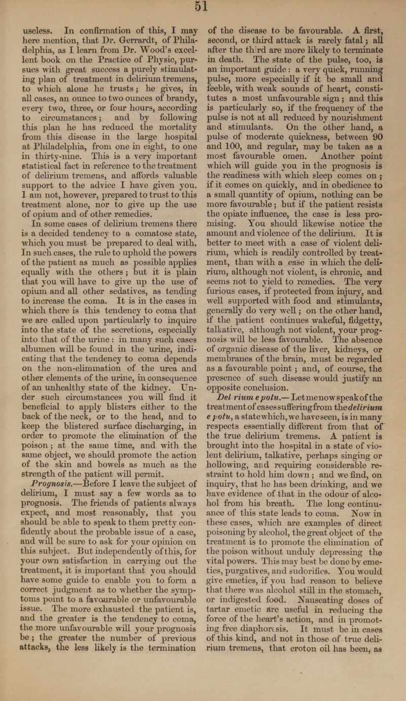 useless. In confirmation of this, I may here mention, that Dr. G-errardt, of Phila¬ delphia, as I learn from Dr. Wood’s excel¬ lent hook on the Practice of Physic, pur¬ sues with great success a purely stimulat¬ ing plan of treatment in delirium tremens, to which alone he trusts; he gives, in all cases, an ounce to two ounces of brandy, every two, three, or four hours, according to circumstances; and by following tills plan he has reduced the mortality from this disease in the large hospital at Philadelphia, from one in eight, to one in thirty-nine. This is a very important statistical fact in reference to the treatment of delirium tremens, and affords valuable support to the advice I have given you. I am not, however, prepared to trust to this treatment alone, nor to give up the use of opium and of other remedies. In some cases of delirium tremens there is a decided tendency to a comatose state, which you must be prepared to deal with. In such cases, the rule to uphold the powers of the patient as much as possible applies equally with the others ; but it is plain that you will have to give up the use of opium and all other sedatives, as tending to increase the coma. It is in the cases in which there is this tendency to coma that we are called upon particularly to inquire into the state of the secretions, especially into that of the urine : in many such cases albumen will be found in the urine, indi¬ cating that the tendency to coma depends on the non-elimination of the urea and other elements of the urine, in consequence of an unhealthy state of the kidney. Un¬ der such circumstances you will find it beneficial to apply blisters either to the back of the neck, or to the head, and to keep the blistered surface discharging, in order to promote the elimination of the poison; at the same time, and with the same object, we should promote the action of the skin and bowels as much as the strength of the patient will permit . Prognosis.—Before I leave the subject of delirium, I must say a few words as to prognosis. The friends of patients always expect, and most reasonably, that you should be able to speak to them pretty con¬ fidently about the probable issue of a case, and will be sure to ask for your opinion on this subject. But independently of this, for your own satisfaction in carrying out the treatment, it is important that you should have some guide to enable you to form a correct judgment as to whether the symp¬ toms point to a favourable or unfavourable issue. The more exhausted the patient is, and the greater is the tendency to coma, the more unfavourable will your prognosis be ; the greater the number of previous attacks, the less likely is the termination of the disease to be favourable. A first, second, or third attack is rarely fatal; all after the th’rd are more likely to terminate in death. The state of the pulse, too, is an important guide: a very quick, running pulse, more especially if it be small and feeble, with weak sounds of heart, consti¬ tutes a most unfavourable sign ; and this is particularly so, if the frequency of the pulse is not at all reduced by nourishment and stimulants. On the other hand, a pulse of moderate quickness, between 90 and 100, and regular, may be taken as a most favourable omen. Another point which will guide you in the prognosis is the readiness with which sleep comes on ; if it comes on quickly, and in obedience to a small quantity of opium, nothing can be more favourable; but if the patient resists the opiate influence, the case is less pro¬ mising. You should likewise notice the amount and violence of the delirium. It is better to meet with a case of violent deli¬ rium, which is readily controlled by treat¬ ment, than with a case in which the deli¬ rium, although not violent, is chronic, and seems not to yield to remedies. The very furious cases, if protected from injury, and well supported with food and stimulants, generally do very well; on the other hand, if the patient continues wakeful, fidgetty, talkative, although not violent, your prog¬ nosis will be less favourable. The absence of organic disease of the liver, kidneys, or membranes of the brain, must be regarded as a favomable point; and, of course, the presence of such disease would justify an opposite conclusion. Del Hum e potu.— Let me now speak of the treatmentof cases suffering from the delirium e potu, a state which, wre haveseen, is in many respects essentially different from that of the true delirium tremens. A patient is brought into the hospital in a state of vio¬ lent delirium, talkative, perhaps singing or hollowing, and requiring considerable re¬ straint to hold him down ; and we find, on inquiry, that he has been chunking, and we have evidence of that in the odour of alco¬ hol from his breath. The long continu¬ ance of this state leads to coma. Now in these cases, which are examples of direct poisoning by alcohol, the great object of the treatment is to promote the elimination of the poison without unduly depressing the vital powers. This may best be done by eme¬ tics, purgatives, and sudorifics. You would give emetics, if you had reason to believe that there was alcohol still in the stomach, or indigested food. Nauseating doses of tartar emetic are useful in reducing the force of the heart’s action, and in promot¬ ing free diaphoresis. It must be in cases of this kind, and not in those of true deli¬ rium tremens, that croton oil has been, as