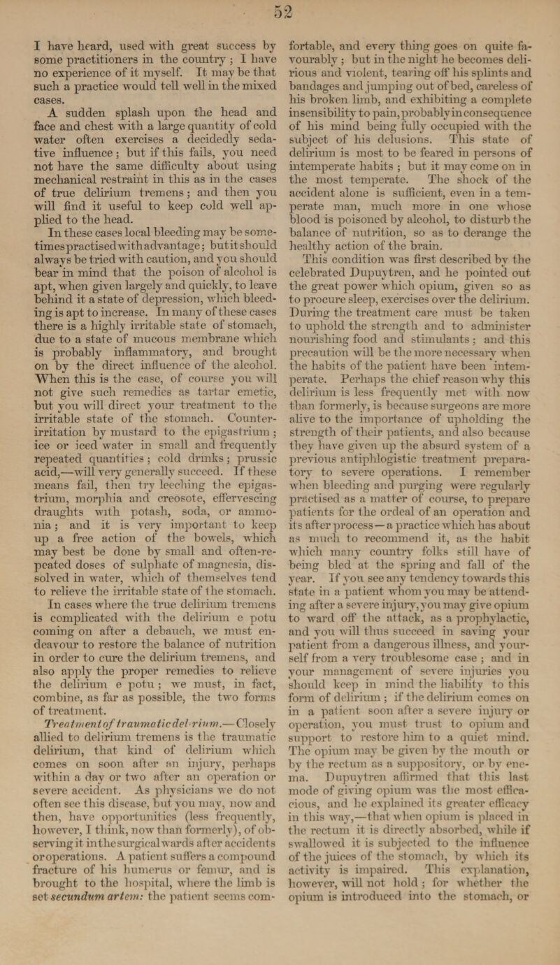 I have heard, used with great success by some practitioners in the country ; I have no experience of it myself. It may be that such a practice would tell well in the mixed cases. A sudden splash upon the head and face and chest with a large quantity of cold water often exercises a decidedly seda¬ tive influence; but if this fails, you need not have the same clifiiculty about using mechanical restraint in this as in the cases of true delirium tremens; and then you will find it useful to keep cold well ap¬ plied to the head. In these cases local bleeding may be some- timespractised withadvant age; butitshould always be tried with caution, and you should bear in mind that the poison of alcohol is apt, when given largely and quickly, to leave behind it a state of depression, which bleed¬ ing is apt to increase. In many of these cases there is a highly irritable state of stomach, due to a state of mucous membrane which is probably inflammatory, and brought on by the direct influence of the alcohol. When this is the case, of com-se you will not give such remedies as tartar emetic, but you will direct your treatment to the irritable state of the stomach. Counter¬ irritation by mustard to the epigastrium ; ice or iced water in small and frequently repeated quantities : cold drinks; prussic acid,—will very generally succeed. If these means fail, then try leeching the epigas¬ trium, morphia and creosote, effervescing draughts with potash, soda, or ammo¬ nia ; and it is very important to keep up a free action of the bowels, which may best be done by small and often-re¬ peated doses of sulphate of magnesia, dis¬ solved in water, which of themselves tend to relieve the irritable state of the stomach. In cases where the true delirium tremens is complicated with the delirium e potu coming on after a debauch, we must en¬ deavour to restore the balance of nutrition in order to cure the delirium tremens, and also apply the proper remedies to relieve the delirium e potu ; we must, in fact, combine, as far as possible, the two forms of treatment. Treatment of traumatic del rium.— Closely allied to delirium tremens is the traumatic delirium, that kind of delirium which comes on soon after an injury, perhaps within a day or two after an operation or severe accident. As physicians we do not often see this disease, but you may, now and then, have opportunities (less frequently, however, I think, now than formerly), of ob¬ serving it intliesurgicalwards after accidents oroperations. A patient suffers a compound fracture of his humerus or femur, and is brought to the hospital, where the limb is set secundum arteni: the patient seems com¬ fortable, and every tiling goes on quite fa¬ vourably ; but in the night he becomes deli¬ rious and violent, tearing off his splints and bandages and jumping out of bed, careless of his broken limb, and exhibiting a complete insensibility to pain, probably inconsequence of his mind being fully occupied with the subject of his delusions. This state of delirium is most to be feared in persons of intemperate habits ; but it may come on in the most temperate. The shock of the accident alone is sufficient, even in a tem¬ perate man, much more in one whose blood is poisoned by alcohol, to disturb the balance of nutrition, so as to derange the healthy action of the brain. This condition was first described by the celebrated Dupuytren, and he pointed out the great power which opium, given so as to procure sleep, exercises over the delirium. During the treatment care must be taken to uphold the strength and to administer nourishing food and stimulants ; and this precaution will be the more necessary when the habits of the patient have been intem¬ perate. Perhaps the chief reason why this delirium is less frequently met with now than formerly, is because surgeons are more alive to the importance of upholding the strength of their patients, and also because they have given up the absurd system of a previous antiphlogistic treatment prepara¬ tory to severe operations. I remember when bleeding and purging were regularly practised as a matter of course, to prepare patients for the ordeal of an operation and its after process—a practice which has about as much to recommend it, as the habit which many country folks still have of being bled at the spring and fall of the year. If you see any tendency towards this state in a patient whom you may be attend¬ ing after a severe injury, you may give opium to ward off the attack, as a prophylactic, and you will thus succeed in saving your patient from a dangerous illness, and your¬ self from a very troublesome case ; and in your management of severe injuries you should keep in mind the liability to this form of delirium ; if the delirium comes on in a patient soon after a severe injury or operation, you must trust to opium and support to restore him to a quiet mind. The opium may be given by the mouth or by the rectum as a suppository, or by ene¬ ma. Dupuytren affirmed that this last mode of giving opium was the most effica¬ cious, and he explained its greater efficacy in this way,—that when opium is placed in the rectum it is directlv absorbed, while if swallowed it is subjected to the influence of the juices of the stomach, by which its activity is impaired. This explanation, however, vsill not hold ; for whether the opium is introduced into the stomach, or