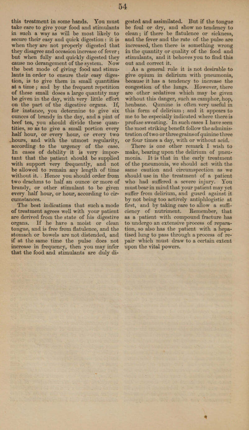 this treatment in some hands. You must take care to give your food and stimulants in such a way as will be most likely to secure their easy and quick digestion : it is when they are not properly digested that they disagree and occasion increase of fever; but when fully and quickly digested they cause no derangement of the system. Now the best mode of giving food and stimu¬ lants in order to ensure their easy diges¬ tion, is to give them in small quantities at a time ; and by the frequent repetition of these small doses a large quantity may be given in the day, with very little effort on the part of the digestive organs. If, for instance, you determine to give six ounces of brandy in the day, and a pint of beef tea, you should divide these quan¬ tities, so as to give a small portion every half hour, or every hour, or every two hours, and with the utmost regularity, according to the urgency of the case. In cases of debility it is very impor¬ tant that the patient should be supplied with support very frequently, and not be allowed to remain any length of time without it. . Hence you should order from two drachms to half an ounce or more of brandy, or other stimulant to be given every half hour, or hour, according to cir¬ cumstances. The best indications that such a mode of treatment agrees well with your patient are derived from the state of his digestive organs. If he have a moist or clean tongue, and is free from flatulence, and the stomach or bowels are not distended, and if at the same time the pulse does not increase in frequency, then you may infer that the food and stimulants are duly di¬ gested and assimilated. But if the tongue be foul or dry, and show no tendency to clean; if there be flatulence or sickness, and the fever and the rate of the pulse are increased, then there is something wrong in the quantity or quality of the food and stimulants, and it behoves you to find this out and correct it. As a general rule it is not desirable to give opium in delirium with pneumonia, because it has a tendency to increase the congestion of the lungs. However, there are other sedatives which may be given without this danger, such as camphor, hop, henbane. Quinine is often very useful in this form of delirium; and it appears to me to be especially indicated where there is profuse sweating. In such cases I have seen the most striking benefit follow the adminis¬ tration of two or three grains of quinine three or four times a day, with or without acid. There is one other remark I wish to make, bearing upon the delirium of pneu¬ monia. It is that in the early treatment of the pneumonia, we should act with the same caution and circumspection as we should use in the treatment of a patient who had suffered a severe injury. You must bear in mind that your patient may yet suffer from delirium, and guard against it by not being too actively antiphlogistic at first, and by taking care to allow a suffi¬ ciency of nutriment. Remember, that as a patient with compound fracture has to undergo an extensive process of repara¬ tion, so also has the patient with a hepa- tised lung to pass through a process of re¬ pair which must draw to a certain extent upon the vital powers. *