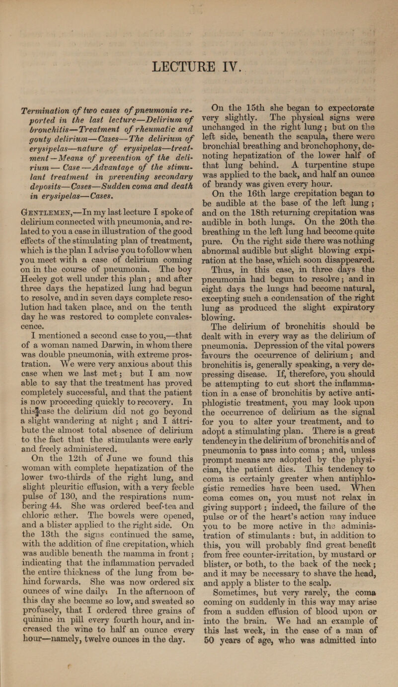 Termination of two cases of 'pneumonia re¬ ported in the last lecture—Delirium of bronchitis—Treatment of rheumatic and gouty delirium—Cases—The delirium of erysipelas—nature of erysipelas—treat¬ ment—Means of prevention of the deli¬ rium— Case—Advantage of the stimu¬ lant treatment in preventing secondary deposits—Cases—Sudden coma and death in erysipelas—Cases. Gentlemen,—In my last lecture I spoke of delirium connected with pneumonia, and re¬ lated to you a case in illustration of the good effects of the stimulating plan of treatment, which is the plan I advise you tofollowwhen you meet with a case of delirium coming on in the course of pneumonia. The boy Heeley got well under this plan; and after three days the hepatized lung had begun to resolve, and in seven days complete reso¬ lution had taken place, and on the tenth day he was restored to complete convales¬ cence. I mentioned a second case to you,—that of a woman named Darwin, in whom there was double pneumonia, with extreme pros¬ tration. We were very anxious about this case when we last met; but I am now able to say that the treatment has proved completely successful, and that the patient is now proceeding quickly to recovery. In this|case the delirium did not go beyond a slight wandering at night; and I attri¬ bute the almost total absence of delirium to the fact that the stimulants were early and freely administered. On the 12th of June we found this woman with complete hepatization of the lower two-thirds of the right lung, and slight pleuritic effusion, with a very feeble pulse of 130, and the respirations num¬ bering 44. She was ordered beef-tea and chloric sether. The bowels were opened, and a blister applied to the right side. On the 13th the signs continued the same, with the addition of fine crepitation, which was audible beneath the mamma in front; indicating that the inflammation pervaded the entire thickness of the lung from be¬ hind forwards. She was now ordered six ounces of wine dailyt In the afternoon of this day she became so low, and sweated so profusely, that I ordered three grains of quinine in pill every fourth hour, and in¬ creased the wine to half an ounce every hour—namely, twelve ounces in the day. On the 15th she began to expectorate very slightly. The physical signs were unchanged in the right lung; but on the left side, beneath the scapula, there were bronchial breathing and bronchophony, de¬ noting hepatization of the lower half of that lung behind. A turpentine stupe was applied to the back, and half an ounce of brandy was given every hour. On the 16th large crepitation began to be audible at the base of the left lung; and on the 18th returning crepitation was audible in both lungs. On the 20th the breathing m the left lung had become quite pure. On the right side there was nothing abnormal audible but slight blowing expi¬ ration at the base, which soon disappeared. Thus, in this case, in three days the pneumonia had begun to resolve; and in eight days the lungs had become natural, excepting such a condensation of the right lung as produced the slight expiratory blowing. The delirium of bronchitis should be dealt with in every way as the delirium of pneumonia. Depression of the vital powers favours the occurrence of delirium; and bronchitis is, generally speaking, a very de¬ pressing disease. If, therefore, you should be attempting to cut short the inflamma¬ tion in a case of bronchitis by active anti¬ phlogistic treatment, you may look upon the occurrence of delirium as the signal for you to alter your treatment, and to adopt a stimulating plan. There is a great tendency in the delirium of bronchitis and of pneumonia to pass into coma; and, unless prompt means are adopted by the physi¬ cian, the patient dies. This tendency to coma is certainly greater when antiphlo¬ gistic remedies have been used. When coma comes on, you must not relax in giving support; indeed, the failure of the pulse or of the heart’s action may induce you to be more active in the adminis¬ tration of stimulants : but, in addition to this, you will probably find great benefit from free counter-irritation, by mustard or blister, or both, to the back of the neck; and it may be necessary to shave the head, and apply a blister to the scalp. Sometimes, but very rarely, the coma coming on suddenly in this way may arise from a sudden effusion of blood upon or into the brain. We had an example of this last week, in the case of a man of 50 years of age, who was admitted into