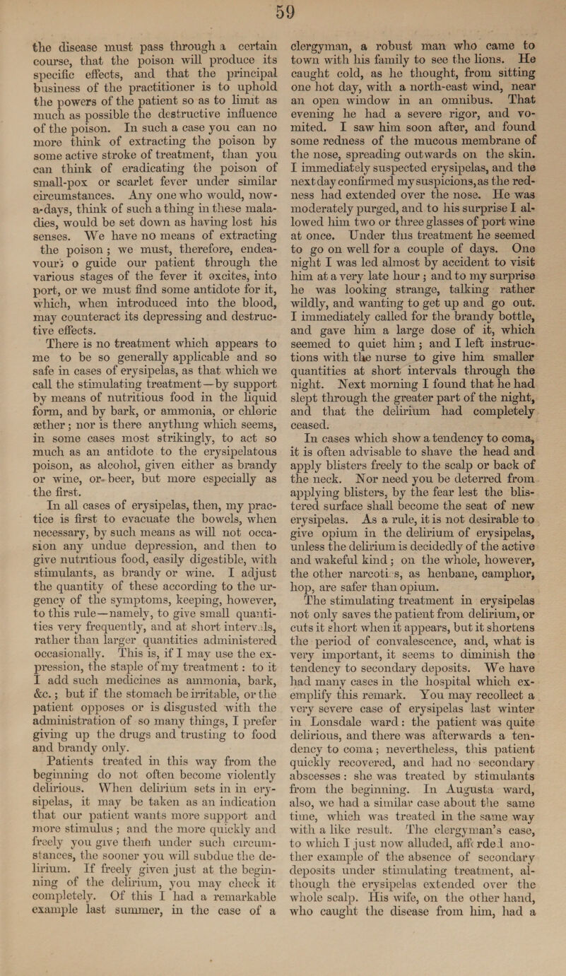 the disease must pass through a certain course, that the poison will produce its specific effects, and that the principal business of the practitioner is to uphold the powers of the patient so as to limit as much as possible the destructive influence of the poison. In such a case you can no more think of extracting the poison by some active stroke of treatment, than you can think of eradicating the poison of small-pox or scarlet fever under similar circumstances. Any one who would, now- a-days, think of such a thing in these mala¬ dies, would be set down as having lost Iris senses. We have no means of extracting the poison ; we must, therefore, endea¬ vour! o guide our patient through the various stages of the fever it oxcites, into port, or we must find some antidote for it, which, when introduced into the blood, may counteract its depressing and destruc¬ tive effects. There is no treatment which appears to me to be so generally applicable and so safe in cases of erysipelas, as that which we call the stimulating treatment—by support by means of nutritious food in the liquid form, and by bark, or ammonia, or chloric aether ; nor is there anything which seems, in some cases most strikingly, to act so much as an antidote to the erysipelatous poison, as alcohol, given either as brandy or wine, or-beer, but more especially as the first. In all cases of erysipelas, then, my prac¬ tice is first to evacuate the bowels, when necessary, by such means as will not occa¬ sion any undue depression, and then to give nutritious food, easily digestible, with stimulants, as brandy or wine. I adjust the quantity of these according to the ur¬ gency of the symptoms, keeping, however, to this rule—namely, to give small quanti¬ ties very frequently, and at short intervals, rather than larger quantities administered occasionally. This is, if I may use the ex¬ pression, the staple of my treatment: to it I add such medicines as ammonia, bark, &c.; but if the stomach be irritable, or the patient opposes or is disgusted with the administration of so many things, I prefer giving up the drugs and trusting to food and brandy only. Patients treated in this way from the beginning do not often become violently delirious. When delirium sets in in ery¬ sipelas, it may be taken as an indication that our patient wants more support and more stimulus ; and the more quickly and freely you give theiti under such circum¬ stances, the sooner you will subdue the de¬ lirium. If freely given just at the begin¬ ning of the delirium, you may check it completely. Of this I had a remarkable example last summer, in the case of a clergyman, a robust man who came to town with his family to see the lions. He caught cold, as he thought, from sitting one hot day, with a north-east wind, near an open window in an omnibus. That evening he had a severe rigor, and vo¬ mited. I saw him soon after, and found some redness of the mucous membrane of tiie nose, spreading outwards on the skin. I immediately suspected erysipelas, and the next day confirmed my suspicions, as the red¬ ness had extended over the nose. He was moderately purged, and to his surprise I al¬ lowed him two or three glasses of port wine at once. Under this treatment he seemed to go on well for a couple of days. One night I was led almost by accident to visit him at a very late hour ; and to my surprise he was looking strange, talking rather wildly, and wanting to get up and go out. I immediately called for the brandy bottle, and gave him a large dose of it, which seemed to quiet him ; and I left instruc¬ tions with the nurse to give him smaller quantities at short intervals through the night. Next morning I found that he had slept through the greater part of the night, and that the delirium had completely ceased. In cases which show a tendency to coma, it is often advisable to shave the head and apply blisters freely to the scalp or back of the neck. Nor need you be deterred from applying blisters, by the fear lest the blis¬ tered surface shall become the seat of new erysipelas. As a rule, it is not desirable to give opium in the delirium of erysipelas, unless the delirium is decidedly of the active and wakeful kind; oil the whole, however, the other narcoti. s, as henbane, camphor, hop, are safer than opium. The stimulating treatment in erysipelas not only saves the patient from delirium, or cuts it short when it appears, but it shortens the period of convalescence, and, what is very important, it seems to diminish the tendency to secondary deposits. We have had many cases in the hospital which ex¬ emplify this remark. You may recollect a very severe case of erysipelas last winter in Lonsdale ward: the patient was quite delirious, and there was afterwards a ten¬ dency to coma; nevertheless, this patient quickly recovered, and had no secondary abscesses : she wa3 treated by stimulants from the beginning. In Augusta ward, also, we had a similar case about the same time, which was treated in the same way with a like result. The clergyman’s case, to which I just now alluded, affi rdel ano¬ ther example of the absence of secondary deposits under stimulating treatment, al¬ though the erysipelas extended over the whole scalp. His wife, on the other hand, who caught the disease from him, had a