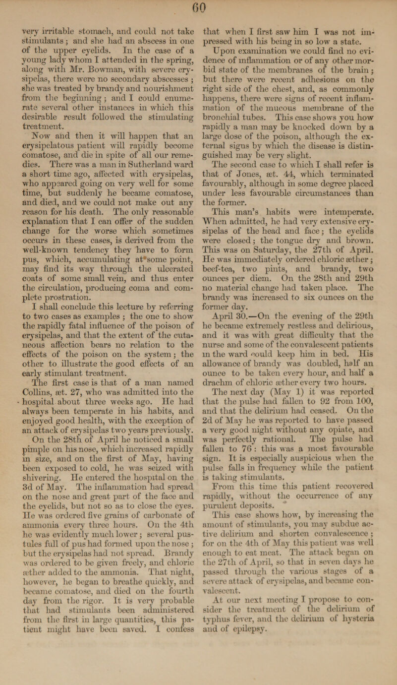 very irritable stomach, and could not take stimulants ; and she had an abscess in one of the upper eyelids. In the case of a young lady whom I attended in the spring, along with Mr. Bowman, with severe ery¬ sipelas, there were no secondary abscesses ; she was treated by brandy and nomishment from the beginning ; and I could enume¬ rate several other instances in which this desirable result followed the stimulating treatment. Now and then it will happen that an erysipelatous patient will rapidly become comatose, and die in spite of all our reme¬ dies. There was a man in Sutherland ward a short tune ago, affected with erysipelas, who appeared going on very well for some time, but suddenly he became comatose, and died, and we could not make out any reason for his death. The only reasonable explanation that I can offer of the sudden change for the worse which sometimes occurs in these cases, is derived from the well-known tendency they have to form pus, which, accumulating at*some point, may find its way through the ulcerated coats of some small vein, and thus enter the circulation, producing coma and com¬ plete prostration. I shall conclude this lecture by referring to two cases as examples ; the one to show the rapidly fatal influence of the poison of erysipelas, and that the extent of the cuta¬ neous affection bears no relation to the effects of the poison on the system; the other to illustrate the good effects of an early stimulant treatment. The first case is that of a man named Coffins, set. 27, who was admitted into the hospital about three weeks ago. He had always been temperate in his habits, and enjoyed good health, with the exception of an attack of erysipelas two years previously. On the 28th of April he noticed a small pimple on his nose, which increased rapidly in size, and on the first of May, having been exposed to cold, he was seized with shivering. He entered the hospital on the 3d of May. The inflammation had spread on the nose and great part of the face and the eyelids, but not so as to close the eyes. He was ordered five grains of carbonate of ammonia every three hours. On the 4th he was evidently much lower; several pus¬ tules full of pus had formed upon the nose ; but the erysipelas had not spread. Brandy was ordered to be given freely, and chloric aether added to the ammonia. That night, however, he began to breathe quickly, and became comatose, and died on the fourth day from the rigor. It is very probable that had stimulants been administered from the first in large quantities, this pa¬ tient might have been saved. I confess that when I first saw him I was not im¬ pressed with his being in so low a state. Upon examination we could find no evi¬ dence of inflammation or of any other mor¬ bid state of the membranes of the brain ; but there were recent adhesions on the right side of the chest, and, as commonly happens, there were signs of recent inflam¬ mation of the mucous membrane of the bronchial tubes. This case shows you how rapidly a man may be knocked down by a large dose of the poison, although the ex¬ ternal signs by which the disease is distin¬ guished may be very slight. The second case to which I shall refer is that of Jones, set. 44, which terminated favourably, although hi some degree placed under less favourable circumstances than the former. This man’s habits were intemperate. When admitted, he had very extensive ery¬ sipelas of the head and face; the eyelids were closed; the tongue dry and brown. This was on Saturday, the 27th of April. He was immediately ordered chloric aether; beef-tea, two pints, and brandy, two ounces per diem. On the 28th and 29th no material change had taken place. The brandy was increased to six ounces on the former day. April 30.—On the evening of the 29th he became extremely restless and delirious, and it was with great difficulty that the nurse and some of the convalescent patients in the ward could keep him in bed. His allowance of brandy was doubled, half an ounce to be taken every hour, and half a drachm of chloric aether every two hours. The next day (May 1) it was reported that the pulse had fallen to 92 from 100, and that the delirium had ceased. On the 2d of May he was reported to have passed a very good night without any opiate, and was perfectly rational. The pulse had fallen to 76 : this was a most favourable sign. It is especially auspicious when the pulse faffs in frequency while the patient is taking stimulants. From this time tins patient recovered rapidly, without the occurrence of any purulent deposits. This case shows how, by increasing the amount of stimulants, you may subdue ac¬ tive delirium and shorten convalescence ; for on the 4th of May this patient was avcII enough to eat meat. The attack began on the 27th of April, so that in seven days he passed through the various stages of a severe attack of erysipelas, and became con¬ valescent. At our next meeting I propose to con¬ sider the treatment of the delirium of typhus fever, and the delirium of hysteria and of epilepsy.