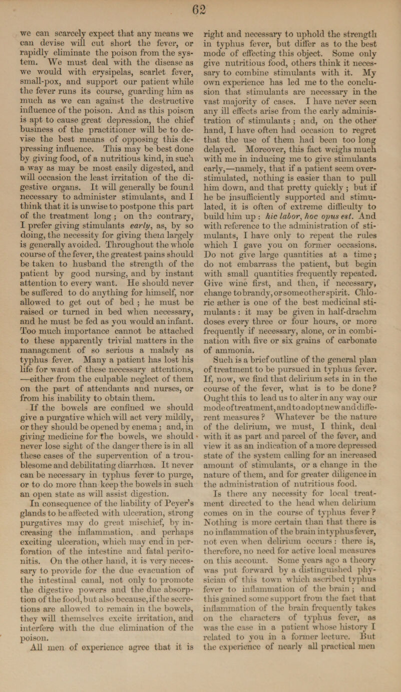 we can scarcely expect that any means we can devise will cut short the fever, or rapidly eliminate the poison from the sys¬ tem. We must deal with the disease as we would with erysipelas, scarlet fever, small-pox, and support our patient while the fever runs its course, guarding him as much as we can against the destructive influence of the poison. And as this poison is apt to cause great depression, the chief business of the practitioner will be to de¬ vise the best means of opposing this de¬ pressing influence. This may be best done by giving food, of a nutritious kind, in such a way as may be most easily digested, and wTill occasion the least irritation of the di¬ gestive organs. It will generally be found necessary to administer stimulants, and I think that it is unwise to postpone this part of the treatment long ; on the contrary, I prefer giving stimulants early, as, by so doing, the necessity for giving them largely is generally avoided. Throughout the wrhole course of the fever, the greatest pains should be taken to husband the strength of the patient by good nursing, and by instant attention to every want. He should never be suffered to do anything for himself, nor allowed to get out of bed ; he must be raised or turned in bed when necessary, and he must be fed as you w ould an infant. Too much importance cannot be attached to these apparently trivial matters in the management of so serious a malady as typhus fever. Many a patient has lost his life for want of these necessary attentions, •—either from the culpable neglect of them on the part of attendants and nurses, or from his inability to obtain them. If the bowels are confined we should give a purgative which will act very mildly, or they should be opened by enema ; and, in giving medicine for the bowels, w7e should • never lose sight of the danger there is in all these cases of the supervention of a trou¬ blesome and debilitating diarrhoea. It never can be necessary in typhus fever to purge, or to do more than keep the bowrels in such an open state as will assist digestion. In consequence of the liability of Peyer’s glands to be affected with ulceration, strong purgatives may do great mischief, by in¬ creasing the inflammation, and perhaps exciting ulceration, which may end in per¬ foration of the intestine and fatal perito¬ nitis. On the other hand, it is very neces¬ sary to provide for the due evacuation of the intestinal canal, not only to promote the digestive powers and the due absorp¬ tion of the food, but also because, if the secre¬ tions are allowed to remain in the bowels, they will themselves excite irritation, and interfere with the due elimination of the poison. All men of experience agree that it is right and necessary to uphold the strength in typhus fever, but differ as to the best mode of effecting this object. Some only give nutritious food, others think it neces¬ sary to combine stimulants with it. My own experience has led me to the conclu¬ sion that stimulants are necessary in the vast majority of cases. I have never seen any ill effects arise from the early adminis¬ tration of stimulants ; and, on the other hand, I have often had occasion to regret that the use of them had been too long delayed. Moreover, this fact weighs much with me in inducing me to give stimulants early,—namely, that if a patient seem over- stimulated, nothing is easier than to pull him down, and that pretty quickly ; but if he be insufficiently supported and stimu¬ lated, it is often of extreme difficulty to build him up : hie labor, hoc opus est. And with reference to the administration of sti¬ mulants, I have only to repeat the rifles which I gave you on former occasions. Do not give large quantities at a tune; do not embarrass the patient, but begin with small quantities frequently repeated. Give wflne first, and then, if necessary, change to brandy, or some other spirit. Chlo¬ ric eetlier is one of the best medicinal sti¬ mulants : it may be given in half-draclun doses every three or four hours, or more frequently if necessary, alone, or in combi¬ nation with five or six grains of carbonate of ammonia. Such is a brief outline of the general plan of treatment to be pursued in typhus fever. If, now, we find that delirium sets in in the course of the fever, wrhat is to be done ? Ought this to lead us to alter in any way our modeof treatment, and to adopt new* and diffe¬ rent measures P Whatever be the nature of the delirium, wre must, I think, deal with it as part and parcel of the fever, and view it as an indication of a more depressed state of the system calling for an increased amount of stimulants, or a change in the nature of them, and for greater diligence in the administration of nutritious food. Is there any necessity for local treat¬ ment directed to the head when delirium comes on in the course of typhus fever ? Nothing is more certain than that there is no inflammation of the brain in typhus fever, not even when delirium occurs : there is, therefore, no need for active local measures on tins account. Some years ago a theory was put forward by a distinguished phy¬ sician of this town which ascribed typhus fever to inflammation of the brain ; and this gained some support from the fact that inflammation of the brain frequently takes on the characters of typhus fever, as was the case in a patient whose history I related to you in a former lecture. But the experience of nearly all practical men