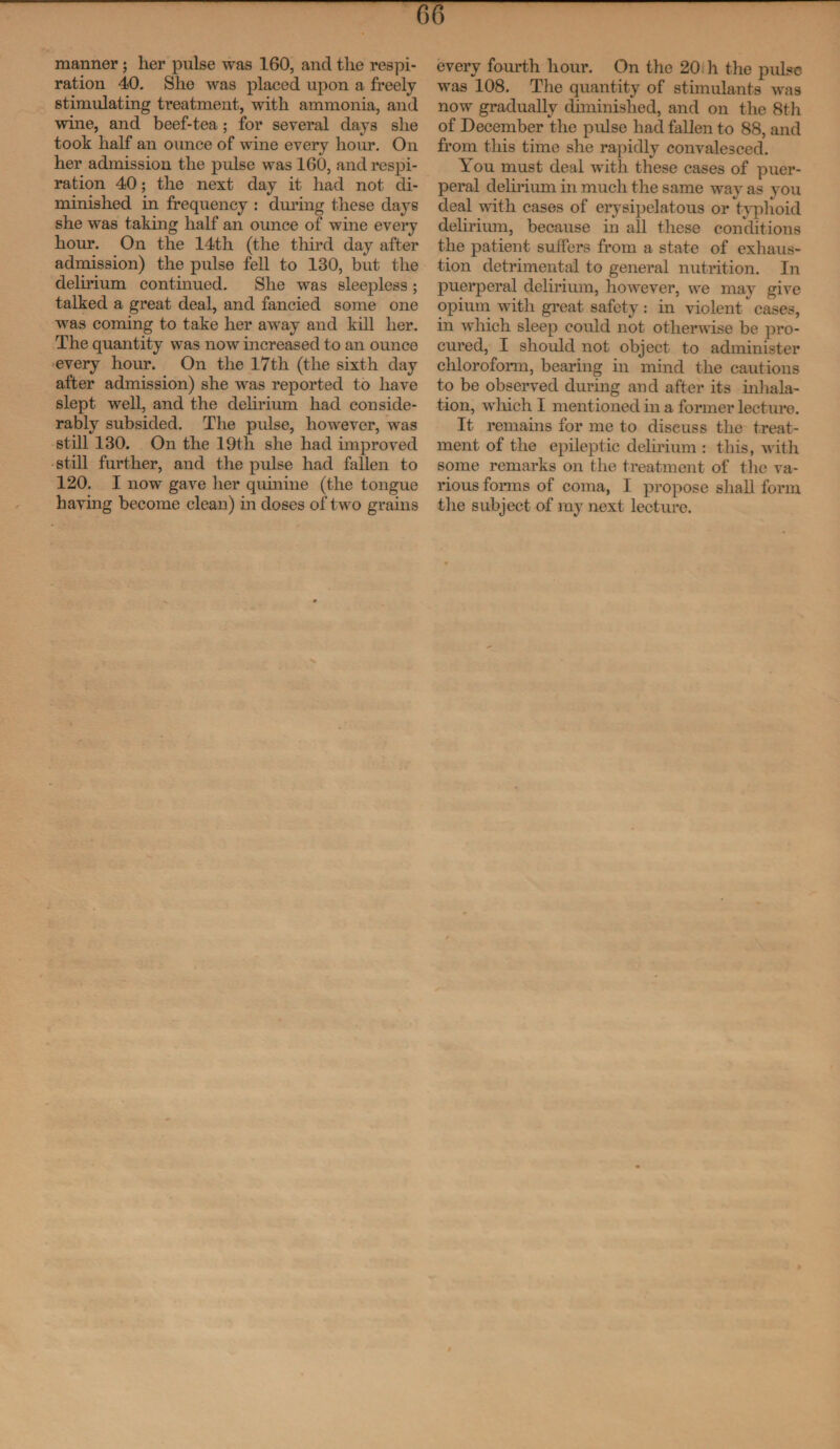 manner; her pulse was 160, and the respi¬ ration 40. She was placed upon a freely stimulating treatment, with ammonia, and wine, and beef-tea; for several days she took half an ounce of wine every hour. On her admission the pulse was 160, and respi¬ ration 40; the next day it had not di¬ minished in frequency : during these days she was taking half an ounce of wine every hour. On the 14th (the third day after admission) the pulse fell to 130, but the delirium continued. She was sleepless ; talked a great deal, and fancied some one was coming to take her away and kill her. The quantity was now increased to an ounce every hour. On the 17th (the sixth day after admission) she was reported to have slept well, and the delirium had conside¬ rably subsided. The pulse, however, was still 130. On the 19th she had improved still further, and the pulse had fallen to 120. I now gave her quinine (the tongue having become clean) in doses of two grains every fourth hour. On the 20 h the pulse was 108. The quantity of stimulants was now gradually diminished, and on the 8th of December the pulse had fallen to 88, and from this time she rapidly convalesced. You must deal with these cases of puer¬ peral delirium in much the same way as you deal with cases of erysipelatous or typhoid delirium, because in all these conditions the patient suffers from a state of exhaus¬ tion detrimental to general nutrition. In puerperal delirium, however, we may give opium with great safety : in violent cases, in which sleep could not otherwise be pro¬ cured, I should not object to administer chloroform, bearing in mind the cautions to be observed during and after its inhala¬ tion, which I mentioned in a former lecture. It remains for me to diseuss the treat¬ ment of the epileptic delirium : this, with some remarks on the treatment of the va¬ rious forms of coma, I propose shall form the subject of my next lecture.