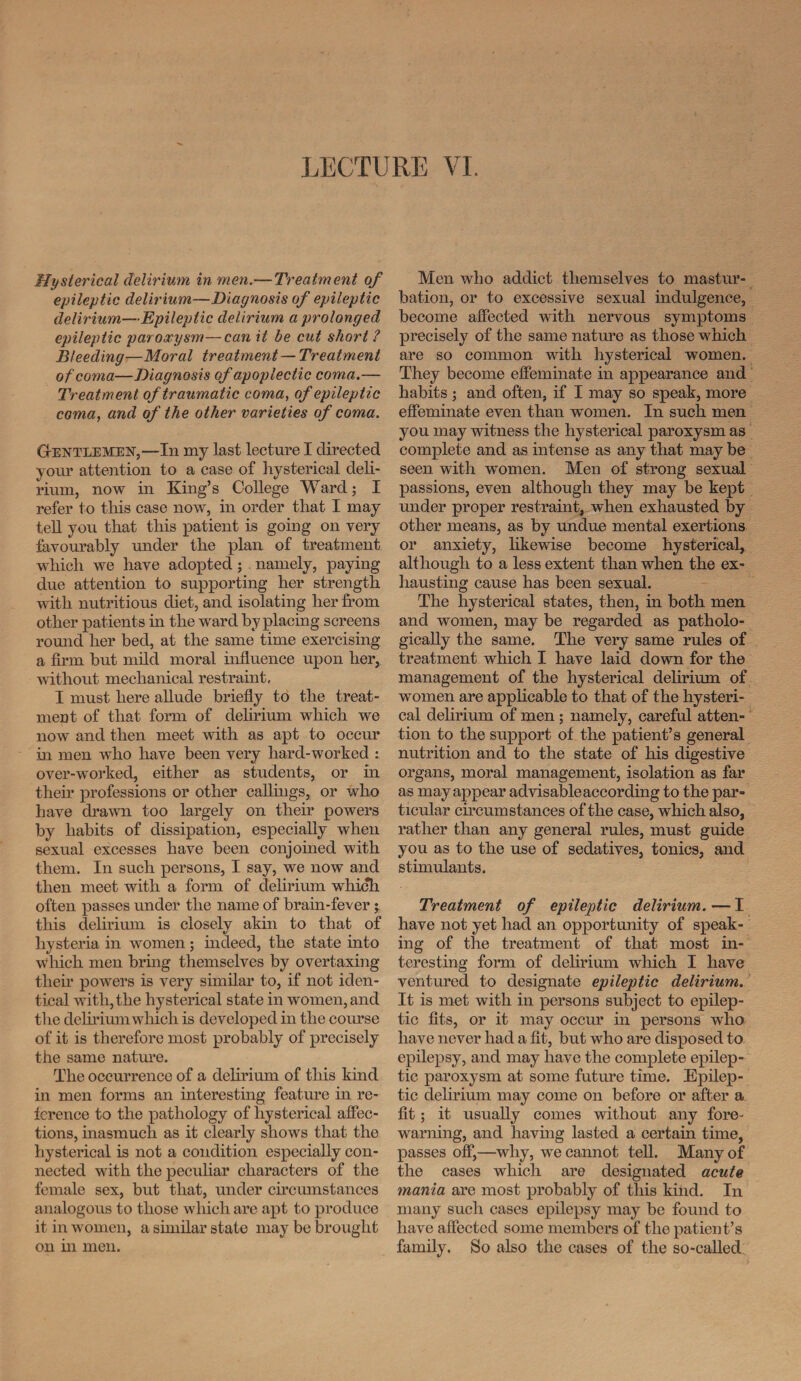 Hysterical delirium in men.— Treatment of epileptic delirium—Diagnosis of epileptic delirium—Epileptic delirium a prolonged epileptic paroxysm—can it be cut short ? Bleeding—Moral treatment—Treatment of coma—Diagnosis of apoplectic coma.— Treatment of traumatic coma, of epileptic coma, and of the other varieties of coma. Gentlemen,—In my last lecture I directed your attention to a case of hysterical deli¬ rium, now in King’s College Ward; I refer to this case now, in order that I may tell you that this patient is going on very favourably under the plan of treatment which we have adopted; namely, paying due attention to supporting her strength with nutritious diet, and isolating her from other patients in the ward by placing screens round her bed, at the same time exercising a firm but mild moral influence upon her, without mechanical restraint, I must here allude briefly to the treat¬ ment of that form of delirium which we now and then meet with as apt to occur in men who have been very hard-worked : over-worked, either as students, or in then* professions or other callings, or who have drawn too largely on their powers by habits of dissipation, especially when sexual excesses have been conjoined with them. In such persons, I say, we now and then meet with a form of delirium which often passes under the name of brain-fever j this delirium is closely akin to that of hysteria in women ; indeed, the state into which men bring themselves by overtaxing their powers is very similar to, if not iden¬ tical with, the hysterical state in women, and the delirium which is developed in the course of it is therefore most probably of precisely the same nature. The occurrence of a delirium of this kind in men forms an interesting feature in re¬ ference to the pathology of hysterical affec¬ tions, inasmuch as it clearly shows that the hysterical is not a condition especially con¬ nected with the peculiar characters of the female sex, but that, under circumstances analogous to those which are apt to produce it in women, a similar state may be brought on in men. Men who addict themselves to mastur¬ bation, or to excessive sexual indulgence, become affected with nervous symptoms precisely of the same nature as those which are so common with hysterical women. They become effeminate in appearance and habits ; and often, if I may so speak, more effeminate even than women. In such men you may witness the hysterical paroxysm as complete and as intense as any that may be seen with women. Men of strong sexual passions, even although they may be kept under proper restraint, when exhausted by other means, as by undue mental exertions or anxiety, likewise become hysterical, although to a less extent than when the ex¬ hausting cause has been sexual. The hysterical states, then, in both men and women, may be regarded as patholo¬ gically the same. The very same rules of treatment which I have laid down for the management of the hysterical delirium of women are applicable to that of the hysteri¬ cal delirium of men; namely, careful atten¬ tion to the support of the patient’s general nutrition and to the state of his digestive organs, moral management, isolation as far as may appear advisableaccording to the par¬ ticular circumstances of the case, which also, rather than any general rules, must guide you as to the use of sedatives, tonics, and stimulants. Treatment of epileptic delirium. — I have not yet had an opportunity of speak¬ ing of the treatment of that most in¬ teresting form of delirium which I have ventured to designate epileptic delirium. It is met with in persons subject to epilep¬ tic fits, or it may occur in persons who have never had a fit, but who are disposed to epilepsy, and may have the complete epilep¬ tic paroxysm at some future time. Epilep¬ tic delirium may come on before or after a fit; it usually comes without any fore¬ warning, and having lasted a certain time, passes off,—why, we cannot tell. Many of the cases which are designated acute mania are most probably of this kind. In many such cases epilepsy may be found to have affected some members of the patient’s family. So also the cases of the so-called