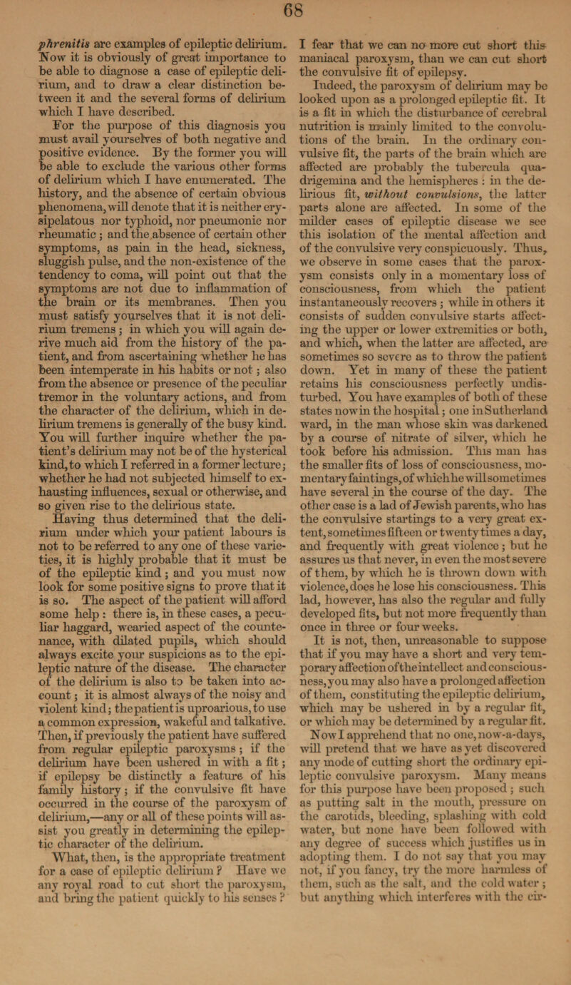 phrenitis arc examples of epileptic delirium, Now it is obviously of great importance to be able to diagnose a case of epileptic deli¬ rium, and to draw a clear distinction be¬ tween it and the several forms of delirium wrhich I have described. For the purpose of this diagnosis you must avail yourselves of both negative and positive evidence. By the former you will be able to exclude the various other forms of delirium which I have enumerated. The history, and the absence of certain obvious phenomena, will denote that it is neither ery¬ sipelatous nor typhoid, nor pneumonic nor rheumatic ; and the absence of certain other symptoms, as pain in the head, sickness, sluggish pulse, and the non-existence of the tendency to coma, will point out that the symptoms are not due to inflammation of the brain or its membranes. Then you must satisfy yourselves that it is not deli¬ rium tremens ; in which you will again de¬ rive much aid from the history of the pa¬ tient, and from ascertaining whether he has been intemperate in his habits or not; also from the absence or presence of the peculiar tremor in the voluntary actions, and from the character of the delirium, which in de¬ lirium tremens is generally of the busy kind. You will further inquire whether the pa¬ tient’s delirium may not be of the hysterical kind, to which I referred in a former lecture; whether he had not subjected himself to ex¬ hausting influences, sexual or otherwise, and so given rise to the delirious state. Having thus determined that the deli¬ rium under which your patient labours is not to be referred to any one of these varie¬ ties, it is highly probable that it must be of the epileptic kind ; and you must now look for some positive signs to prove that it is so. The aspect of the patient will afford some help : there is, in these cases, a pecu- liar haggard, wearied aspect of the counte¬ nance, with dilated pupils, which should always excite your suspicions as to the epi¬ leptic nature of the disease. The character of the delirium is also to be taken into ac¬ count 5 it is almost always of the noisy and violent kind; the patient is uproarious, to use a common expression, wakeful and talkative. Then, if previously the patient have suffered from regular epileptic paroxysms ; if the delirium have been ushered in with a fit; if epilepsy be distinctly a feature of his family liistory; if the convulsive fit have occurred in the course of the paroxysm of delirium,—any or all of these points will as¬ sist you greatly in determining the epilep¬ tic character of the delirium. What, then, is the appropriate treatment for a ease of epileptic delirium ? Have we any royal road to cut short the paroxysm, and bring the patient quickly to his senses ? I fear that we can no more cut short this maniacal paroxysm, than we can cut short the convulsive fit of epilepsy. Indeed, the paroxysm of delirium may be looked upon as a prolonged epileptic fit. It is a fit in which the disturbance of cerebral nutrition is mainly limited to the convolu¬ tions of the brain. In the ordinary con¬ vulsive fit, the parts of the brain which are affected are probably the tubercula qua- drigemina and the hemispheres : in the de¬ lirious fit, without convulsions, the latter parts alone are affected. In some of the milder cases of epileptic disease we see this isolation of the mental affection and of the convulsive very conspicuously. Thus, we observe in some cases that the parox¬ ysm consists only in a momentary loss of consciousness, from which the patient instantaneously recovers ; while in others it consists of sudden convulsive starts affect¬ ing the upper or lower extremities or both, and which, when the latter are affected, are sometimes so severe as to throw the patient down. Yet in many of these the patient retains his consciousness perfectly undis¬ turbed. You have examples of both of these states nowin the hospital; one in Sutherland ward, hi the man whose skin was darkened by a course of nitrate of silver, which he took before his admission. This man has the smaller fits of loss of consciousness, mo¬ mentary faintings, of wliichhe will sometimes have several in the course of the day. The other case is a lad of Jewish parents, who has the convulsive startings to a very great ex¬ tent, sometimes fifteen or twenty times a day, and frequently with great violence; but he assures us that never, in even the most severe of them, by which he is thrown down with violence, does he lose his consciousness. This lad, however, has also the regular and fully developed fits, but not more frequently than once in three or four weeks. It is not, then, unreasonable to suppose that if you may have a short and very tem¬ porary affection of the intellect and conscious¬ ness,you may also have a prolonged affection of them, constituting the epileptic delirium, which may be ushered in by a regular fit, or which may be determined by a regular fit. Now I apprehend that no one,now-a-days, will pretend that we have as yet discovered any mode of cutting short the ordinary epi¬ leptic convulsive paroxysm. Many means for this purpose have been proposed ; such as putting salt in the mouth, pressure on the carotids, bleeding, splashing with cold water, but none have been followed with any degree of success which justifies us in adopting them. I do not say that you may not, if you fancy, try the more harmless of them, such as the salt, and the cold water ; but anything which interferes with the cir-
