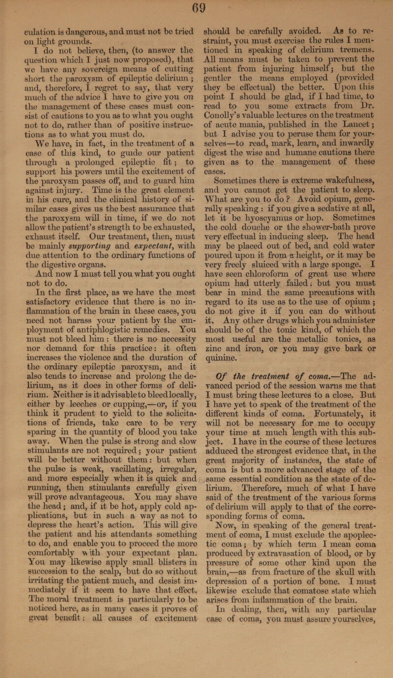 dilation is dangerous, and must not bo tried on light grounds. I do not believe, then, (to answer the question which I just now proposed), that we have any sovereign means of cutting short the paroxysm of epileptic delirium ; and, therefore, I regret to say, that very much of the advice I have to give you on the management of these cases must con¬ sist of cautions to you as to what you ought not to do, rather than of positive instruc¬ tions as to what you must do. We have, in fact, in the treatment of a case of this kind, to guide our patient through a prolonged epileptic fit; to support his powers until the excitement of the paroxysm passes off, and to guard him against injury. Time is the great element in his cure, and the clinical history of si¬ milar cases gives us the best assurance that the paroxysm will in time, if we do not allow the patient’s strength to be exhausted, exhaust itself. Our treatment, then, must be mainly supporting and expectant, with due attention to the ordinary functions of the digestive organs. And now I must tell you what you ought not to do. In the first place, as we have the most satisfactory evidence that there is no in¬ flammation of the brain in these cases, you need not harass your patient by the em¬ ployment of antiphlogistic remedies. You must not bleed him : there is no necessity nor demand for this practice: it often increases the violence and the duration of the ordinary epileptic paroxysm, and it also tends to increase and prolong the de¬ lirium, as it does in other forms of deli¬ rium. Neither is it advisable to bleed locally, either by leeches or cupping,—or, if you think it prudent to yield to the solicita¬ tions of friends, take care to be very sparing in the quantity of blood you take away. When the pulse is strong and slow stimulants are not required; your patient will be better without them: but when the pulse is weak, vacillating, irregular, and more especially when it is quick and running, then stimulants carefully given will prove advantageous. You may shave the head; and, if it be hot, apply cold ap¬ plications, but in such a way as not to depress the heart’s action. This will give the patient and his attendants something to do, and enable you to proceed the more comfortably v ith your expectant plan. You may likewise apply small blisters in succession to the scalp, but do so without irritating the patient much, and desist im¬ mediately if it seem to have that effect. The moral treatment is particularly to be noticed here, as in many cases it proves of great benefit: all causes of excitement should be carefully avoided. As to re¬ straint, you must exercise the rules I men¬ tioned in speaking of delirium tremens. All means must be taken to prevent the patient from injuring himself; but the gentler the means employed (provided they be effectual) the better. Upon this point I should be glad, if I had time, to read to you some extracts from Dr. Conolly’s valuable lectures on the treatment of acute mania, published in the Lancet; but I advise you to peruse them for your¬ selves—to read, mark, learn, and inwardly digest the wise and humane cautions there given as to the management of these cases. Sometimes there is extreme wakefulness, and you cannot get the patient to sleep. What are you to do ? Avoid opium, gene¬ rally speaking : if you give a sedative at all, let it be hyoscyamus or hop. Sometimes the cold douche or the shower-bath prove very effectual in inducing sleep. The head may be placed out of bed, and cold water poured upon it from a height, or it may be very freely sluiced with a large sponge. I have seen chloroform of great use where opium had utterly failed; but you must bear in mind the same precautions with regard to its use as to the use of opium; do not give it if you can do without it. Any other drugs which you administer should be of the tonic kind, of which the most useful are the metallic tonics, as zinc and iron, or you may give bark or quinine. Of the treatment of coma.—The ad¬ vanced period of the session warns me that I must bring these lectures to a close. But I have yet to speak of the treatment of the different kinds of coma. Fortunately, it will not be necessary for me to occupy your time at much length with this sub¬ ject. I have in the course of these lectures adduced the strongest evidence that, in the great majority of instances, the state of coma is but a more advanced stage of the same essential condition as the state of de¬ lirium. Therefore, much of what I have said of the treatment of the various forms of delirium will apply to that of the corre¬ sponding forms of coma. Now, in speaking of the general treat¬ ment of coma, I must exclude the apoplec¬ tic coma; by which term I mean coma produced by extravasation of blood, or by pressure of some other kind upon the brain,—as from fracture of the skull with depression of a portion of bone. I must likewise exclude that comatose state which arises from inflammation of the brain. In dealing, then, with any particular case of coma, you must assure yourselves,